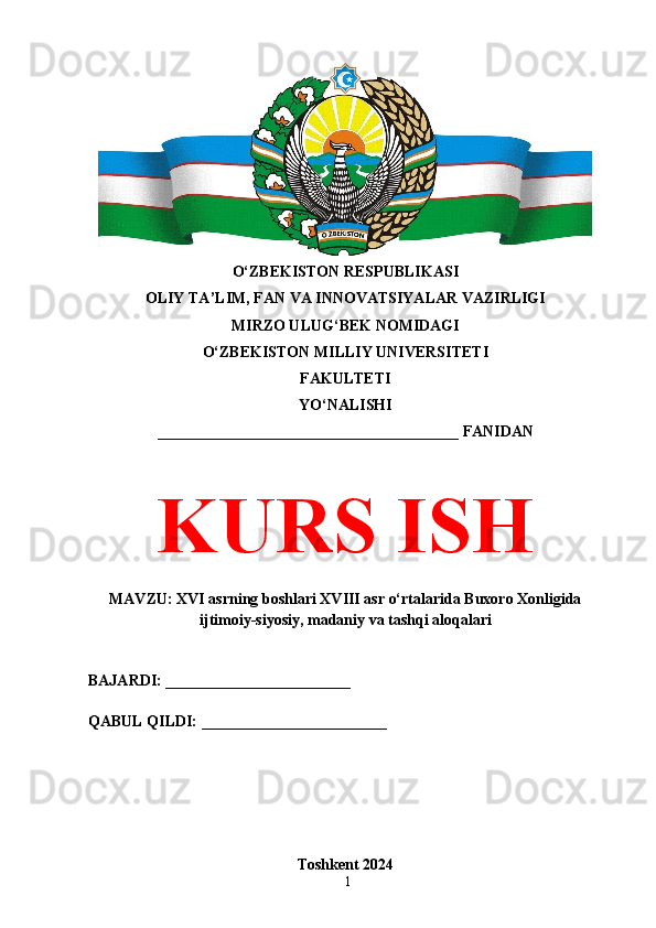 1O‘ZBEKISTON RESPUBLIKASI 
OLIY TA’LIM, FAN VA INNOVATSIYALAR VAZIRLIGI
MIRZO ULUG‘BEK NOMIDAGI 
O‘ZBEKISTON MILLIY UNIVERSITETI
FAKULTETI
YO‘NALISHI
_______________________________________ FANIDAN
KURS ISH
MAVZU: XVI asrning boshlari XVIII asr o‘rtalarida Buxoro Xonligida
ijtimoiy-siyosiy, madaniy va tashqi aloqalari
BAJARDI: ________________________
QABUL QILDI: ________________________
Toshkent 2024 