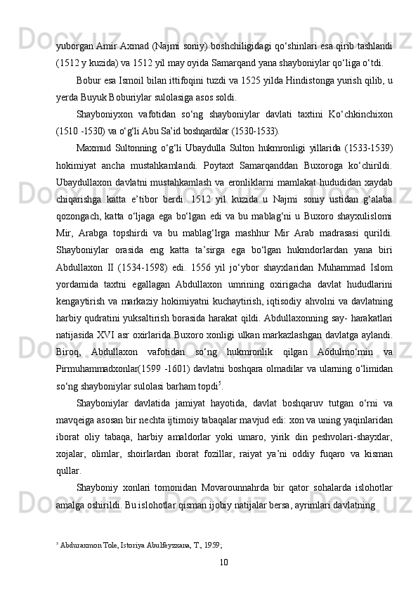 10yuborgan   Amir   Axmad   (Najmi   soniy)   boshchiligidagi   qо‘shinlari   esa   qirib   tashlandi
(1512   y   kuzida)   va   1512   yil   may   oyida   Samarqand   yana   shayboniylar   qо‘liga   о‘tdi.
Bobur   esa   Ismoil   bilan   ittifoqini   tuzdi   va   1525   yilda   Hindistonga   yurish   qilib, u
yerda Buyuk Boburiylar sulolasiga asos soldi.
Shayboniyxon   vafotidan   sо‘ng   shayboniylar   davlati   taxtini   Kо‘chkinchixon
(1510   -1530)   va   о‘g‘li   Abu   Sa’id   boshqardilar   (1530-1533).
Maxmud   Sultonning   о‘g‘li   Ubaydulla   Sulton   hukmronligi   yillarida   (1533-1539)
hokimiyat   ancha   mustahkamlandi.   Poytaxt   Samarqanddan   Buxoroga   kо‘chirildi.
Ubaydullaxon   davlatni   mustahkamlash   va   eronliklarni   mamlakat   hududidan   xaydab
chiqarishga   katta   e’tibor   berdi.   1512   yil   kuzida   u   Najmi   soniy   ustidan   g‘alaba
qozongach,   katta   о‘ljaga   ega   bо‘lgan   edi   va   bu   mablag‘ni   u   Buxoro   shayxulislomi
Mir,   Arabga   topshirdi   va   bu   mablag‘lrga   mashhur   Mir   Arab   madrasasi   qurildi.
Shayboniylar   orasida   eng   katta   ta’sirga   ega   bо‘lgan   hukmdorlardan   yana   biri
Abdullaxon   II   (1534-1598)   edi.   1556   yil   jо‘ybor   shayxlaridan   Muhammad   Islom
yordamida   taxtni   egallagan   Abdullaxon   umrining   oxirigacha   davlat   hududlarini
kengaytirish   va   markaziy   hokimiyatni   kuchaytirish,   iqtisodiy   ahvolni   va   davlatning
harbiy   qudratini   yuksaltirish   borasida   harakat   qildi.   Abdullaxonning   say-   harakatlari
natijasida   XVI   asr   oxirlarida   Buxoro   xonligi   ulkan   markazlashgan   davlatga   aylandi.
Biroq,   Abdullaxon   vafotidan   sо‘ng   hukmronlik   qilgan   A6dulmо‘min   va
Pirmuhammadxonlar(1599   -1601)   davlatni   boshqara   olmadilar   va   ularning   о‘limidan
sо‘ng shayboniylar sulolasi barham topdi 5
.
Shayboniylar   davlatida   jamiyat   hayotida,   davlat   boshqaruv   tutgan   о‘rni   va
mavqeiga asosan bir nechta ijtimoiy tabaqalar mavjud edi: xon va uning yaqinlaridan
iborat   oliy   tabaqa,   harbiy   amaldorlar   yoki   umaro,   yirik   din   peshvolari-shayxlar,
xojalar,   olimlar,   shoirlardan   iborat   fozillar,   raiyat   ya’ni   oddiy   fuqaro   va   kisman
qullar.
Shayboniy   xonlari   tomonidan   Movarounnahrda   bir   qator   sohalarda   islohotlar
amalga oshirildi. Bu islohotlar qisman ijobiy natijalar bersa, ayrimlari davlatning 
5
  Abduraxmon Tole, Istoriya Abulfeyzxana, T., 1959; 