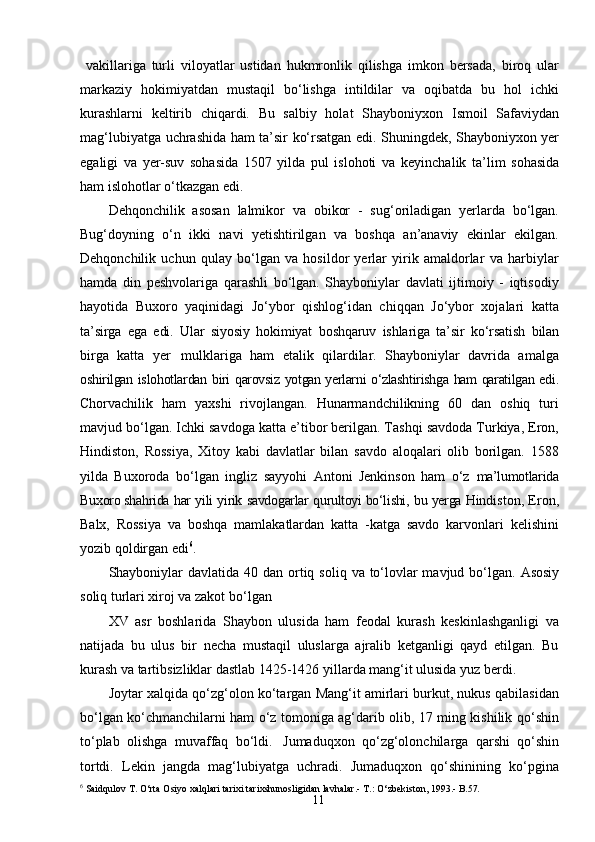 11  vakillariga   turli   viloyatlar   ustidan   hukmronlik   qilishga   imkon   bersada,   biroq   ular
markaziy   hokimiyatdan   mustaqil   bо‘lishga   intildilar   va   oqibatda   bu   hol   ichki
kurashlarni   keltirib   chiqardi.   Bu   salbiy   holat   Shayboniyxon   Ismoil   Safaviydan
mag‘lubiyatga   uchrashida   ham   ta’sir   kо‘rsatgan edi. Shuningdek, Shayboniyxon yer
egaligi   va   yer-suv   sohasida   1507   yilda   pul   islohoti   va   keyinchalik   ta’lim   sohasida
ham   islohotlar   о‘tkazgan   edi.
Dehqonchilik   asosan   lalmikor   va   obikor   -   sug‘oriladigan   yerlarda   bо‘lgan.
Bug‘doyning   о‘n   ikki   navi   yetishtirilgan   va   boshqa   an’anaviy   ekinlar   ekilgan.
Dehqonchilik   uchun   qulay   bо‘lgan   va   hosildor   yerlar   yirik   amaldorlar   va   harbiylar
hamda   din   peshvolariga   qarashli   bо‘lgan.   Shayboniylar   davlati   ijtimoiy   -   iqtisodiy
hayotida   Buxoro   yaqinidagi   Jо‘ybor   qishlog‘idan   chiqqan   Jо‘ybor   xojalari   katta
ta’sirga   ega   edi.   Ular   siyosiy   hokimiyat   boshqaruv   ishlariga   ta’sir   kо‘rsatish   bilan
birga   katta   yer   mulklariga   ham   etalik   qilardilar.   Shayboniylar   davrida   amalga
oshirilgan   islohotlardan   biri   qarovsiz   yotgan yerlarni   о‘zlashtirishga   ham   qaratilgan   edi.
Chorvachilik   ham   yaxshi   rivojlangan.   Hunarmandchilikning   60   dan   oshiq   turi
mavjud bо‘lgan. Ichki savdoga katta e’tibor berilgan. Tashqi savdoda Turkiya, Eron,
Hindiston,   Rossiya,   Xitoy   kabi   davlatlar   bilan   savdo   aloqalari   olib   borilgan.   1588
yilda   Buxoroda   bо‘lgan   ingliz   sayyohi   Antoni   Jenkinson   ham   о‘z   ma’lumotlarida
Buxoro shahrida   har   yili   yirik   savdogarlar   qurultoyi bо‘lishi,   bu   yerga  Hindiston, Eron,
Balx,   Rossiya   va   boshqa   mamlakatlardan   katta   -katga   savdo   karvonlari   kelishini
yozib qoldirgan edi 6
.
Shayboniylar   davlatida   40   dan   ortiq   soliq   va   tо‘lovlar mavjud   bо‘lgan.   Asosiy
soliq turlari xiroj va zakot   bо‘lgan
XV   asr   boshlarida   Shaybon   ulusida   ham   feodal   kurash   keskinlashganligi   va
natijada   bu   ulus   bir   necha   mustaqil   uluslarga   ajralib   ketganligi   qayd   etilgan.   Bu
kurash va tartibsizliklar dastlab 1425-1426 yillarda mang‘it ulusida yuz berdi.
Joytar xalqida qo‘zg‘olon ko‘targan Mang‘it amirlari burkut, nukus qabilasidan
bo‘lgan ko‘chmanchilarni ham o‘z tomoniga ag‘darib olib, 17 ming kishilik   qo‘shin
to‘plab   olishga   muvaffaq   bo‘ldi.   Jumaduqxon   qo‘zg‘olonchilarga   qarshi   qo‘shin
tortdi.   Lekin   jangda   mag‘lubiyatga   uchradi.   Jumaduqxon   qo‘shinining   ko‘pgina
6
  Saidqulov   T.   O‘rta   Osiyo   xalqlari   tarixi   tarixshunosligidan   lavhalar.-   T.: O‘zbekiston, 1993 .-   B. 57. 