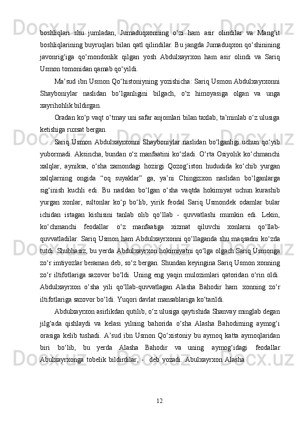 12boshliqlari   shu   jumladan,   Jumaduqxonning   o‘zi   ham   asir   olindilar   va   Mang‘it
boshliqlarining buyruqlari bilan qatl qilindilar. Bu jangda Jumaduqxon qo‘shinining
javonrig‘iga   qo‘mondonlik   qilgan   yosh   Abdulxayrxon   ham   asir   olindi   va   Sariq
Usmon tomonidan qamab qo‘yildi.
Ma’sud ibn Usmon Qo‘histoniyning yozishicha: Sariq Usmon Abdulxayrxonni
Shayboniylar   naslidan   bo‘lganligini   bilgach,   o‘z   himoyasiga   olgan   va   unga
xayrihohlik bildirgan.
Oradan ko‘p vaqt o‘tmay uni safar anjomlari bilan taxlab, ta’minlab o‘z ulusiga
ketishiga ruxsat bergan.
Sariq   Usmon   Abdulxayrxonni   Shayboniylar   naslidan   bo‘lganligi   uchun   qo‘yib
yubormadi.  Aksincha,  bundan  o‘z  manfaatini  ko‘zladi.  O‘rta Osiyolik  ko‘chmanchi
xalqlar,   ayniksa,   o‘sha   zamondagi   hozirgi   Qozog‘iston   hududida   ko‘chib   yurgan
xalqlarning   ongida   “oq   suyaklar”   ga,   ya’ni   Chingizxon   naslidan   bo‘lganlarga
sig‘inish   kuchli   edi.   Bu   nasldan   bo‘lgan   o‘sha   vaqtda   hokimiyat   uchun   kurashib
yurgan   xonlar,   sultonlar   ko‘p   bo‘lib,   yirik   feodal   Sariq   Usmondek   odamlar   bular
ichidan   istagan   kishisini   tanlab   olib   qo‘llab   -   quvvatlashi   mumkin   edi.   Lekin,
ko‘chmanchi   feodallar   o‘z   manfaatiga   xizmat   qiluvchi   xonlarni   qo‘llab-
quvvatladilar. Sariq Usmon ham  Abdulxayrxonni  qo‘llaganda shu maqsadni  ko‘zda
tutdi. Shubhasiz, bu yerda Abdulxayrxon hokimiyatni qo‘lga olgach Sariq Usmonga
zo‘r imtiyozlar beraman deb, so‘z bergan. Shundan keyingina Sariq Usmon xonning
zo‘r   iltifotlariga   sazovor   bo‘ldi.   Uning   eng   yaqin   mulozimlari   qatoridan   o‘rin   oldi.
Abdulxayrxon   o‘sha   yili   qo‘llab-quvvatlagan   Alasha   Bahodir   ham   xonning   zo‘r
iltifotlariga sazovor bo‘ldi. Yuqori davlat mansablariga ko‘tarildi.
Abdulxayrxon asirlikdan qutilib, o‘z ulusiga qaytishida Shanvay minglab degan
jilg‘ada   qishlaydi   va   kelasi   yilning   bahorida   o‘sha   Alasha   Bahodirning   aymog‘i
orasiga   kelib   tushadi.   A’sud   ibn   Usmon   Qo‘xistoniy   bu   aymoq   katta   aymoqlaridan
biri   bo‘lib,   bu   yerda   Alasha   Bahodir   va   uning   aymog‘idagi   feodallar
Abulxayrxonga   tobelik   bildirdilar,   -     deb   yozadi.   Abulxayrxon   Alasha 