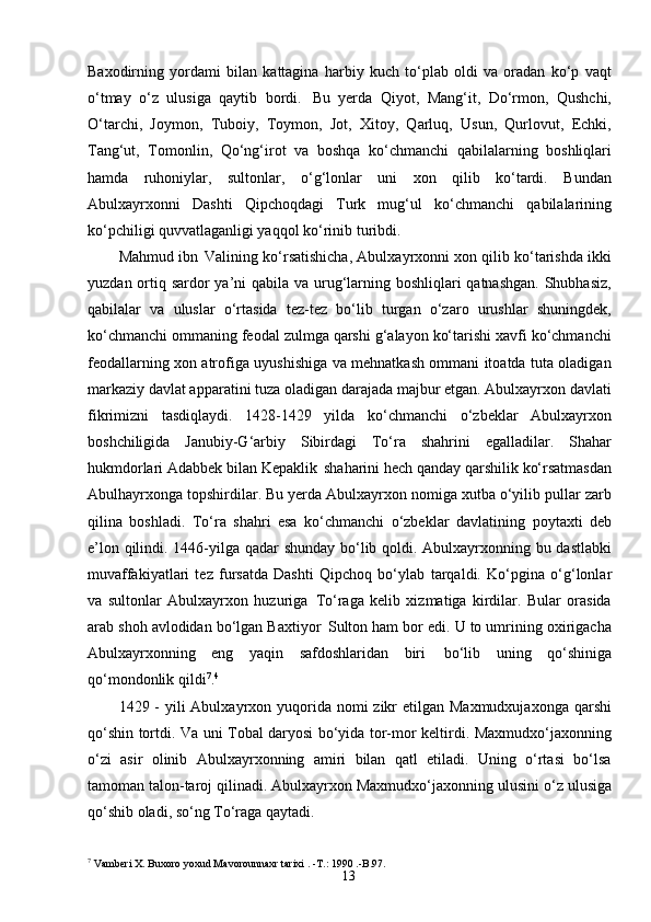 13Baxodirning   yordami   bilan   kattagina   harbiy   kuch   to‘plab   oldi   va   oradan   ko‘p   vaqt
o‘tmay   o‘z   ulusiga   qaytib   bordi.   Bu   yerda   Qiyot,   Mang‘it,   Do‘rmon,   Qushchi,
O‘tarchi,   Joymon,   Tuboiy,   Toymon,   Jot,   Xitoy,   Qarluq,   Usun,   Qurlovut,   Echki,
Tang‘ut,   Tomonlin,   Qo‘ng‘irot   va   boshqa   ko‘chmanchi   qabilalarning   boshliqlari
hamda   ruhoniylar,   sultonlar,   o‘g‘lonlar   uni   xon   qilib   ko‘tardi.   Bundan
Abulxayrxonni   Dashti   Qipchoqdagi   Turk   mug‘ul   ko‘chmanchi   qabilalarining
ko‘pchiligi quvvatlaganligi yaqqol ko‘rinib turibdi.
Mahmud ibn   Valining ko‘rsatishicha, Abulxayrxonni xon qilib ko‘tarishda ikki
yuzdan ortiq sardor  ya’ni qabila va urug‘larning boshliqlari qatnashgan. Shubhasiz,
qabilalar   va   uluslar   o‘rtasida   tez-tez   bo‘lib   turgan   o‘zaro   urushlar   shuningdek,
ko‘chmanchi ommaning feodal zulmga qarshi g‘alayon ko‘tarishi xavfi ko‘chmanchi
feodallarning xon atrofiga uyushishiga va mehnatkash ommani itoatda tuta oladigan
markaziy davlat apparatini tuza oladigan darajada majbur etgan. Abulxayrxon davlati
fikrimizni   tasdiqlaydi.   1428-1429   yilda   ko‘chmanchi   o‘zbeklar   Abulxayrxon
boshchiligida   Janubiy-G‘arbiy   Sibirdagi   To‘ra   shahrini   egalladilar.   Shahar
hukmdorlari Adabbek bilan Kepaklik   shaharini hech qanday qarshilik ko‘rsatmasdan
Abulhayrxonga topshirdilar. Bu yerda Abulxayrxon nomiga xutba o‘yilib pullar zarb
qilina   boshladi.   To‘ra   shahri   esa   ko‘chmanchi   o‘zbeklar   davlatining   poytaxti   deb
e’lon   qilindi.   1446-yilga   qadar shunday   bo‘lib qoldi. Abulxayrxonning bu dastlabki
muvaffakiyatlari   tez   fursatda   Dashti   Qipchoq   bo‘ylab   tarqaldi.   Ko‘pgina   o‘g‘lonlar
va   sultonlar   Abulxayrxon   huzuriga   To‘raga   kelib   xizmatiga   kirdilar.   Bular   orasida
arab shoh avlodidan bo‘lgan Baxtiyor   Sulton ham bor edi. U to umrining oxirigacha
Abulxayrxonning   eng   yaqin   safdoshlaridan   biri   bo‘lib   uning   qo‘shiniga
qo‘mondonlik qildi 7
. 4
1429 - yili  Abulxayrxon yuqorida  nomi  zikr  etilgan Maxmudxujaxonga  qarshi
qo‘shin tortdi. Va uni Tobal daryosi bo‘yida tor-mor keltirdi. Maxmudxo‘jaxonning
o‘zi   asir   olinib   Abulxayrxonning   amiri   bilan   qatl   etiladi.   Uning   o‘rtasi   bo‘lsa
tamoman talon-taroj qilinadi. Abulxayrxon Maxmudxo‘jaxonning   ulusini   o‘z   ulusiga
qo‘shib   oladi,   so‘ng   To‘raga   qaytadi.
7
 Vamberi   X.   Buxoro   yoxud   Mavorounnaxr   tarixi .  - T.: 1990   .-B. 97. 