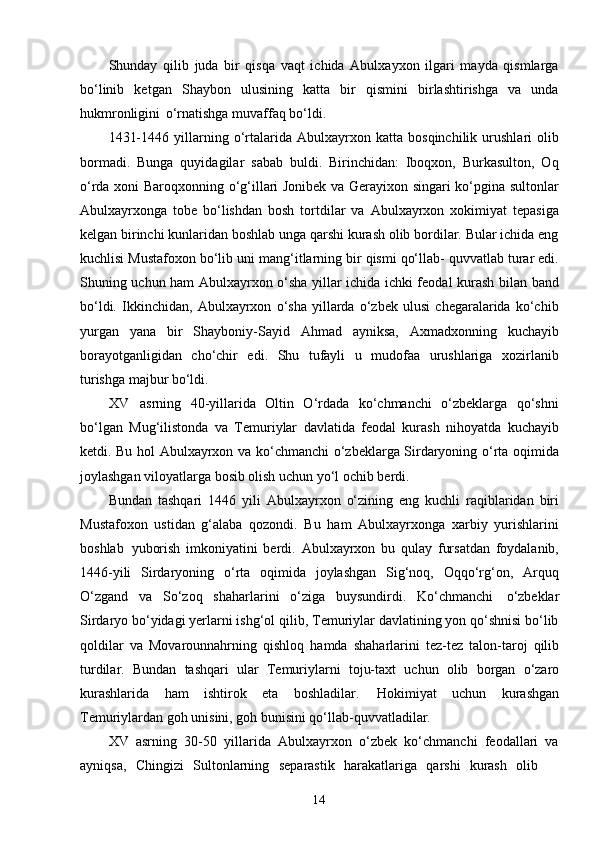 14Shunday   qilib   juda   bir   qisqa   vaqt   ichida   Abulxayxon   ilgari   mayda   qismlarga
bo‘linib   ketgan   Shaybon   ulusining   katta   bir   qismini   birlashtirishga   va   unda
hukmronligini   o‘rnatishga muvaffaq bo‘ldi.
1431-1446   yillarning   o‘rtalarida   Abulxayrxon   katta   bosqinchilik   urushlari   olib
bormadi.   Bunga   quyidagilar   sabab   buldi.   Birinchidan:   Iboqxon,   Burkasulton,   Oq
o‘rda xoni Baroqxonning o‘g‘illari Jonibek va Gerayixon singari ko‘pgina sultonlar
Abulxayrxonga   tobe   bo‘lishdan   bosh   tortdilar   va   Abulxayrxon   xokimiyat   tepasiga
kelgan birinchi kunlaridan boshlab unga qarshi kurash olib bordilar. Bular ichida eng
kuchlisi Mustafoxon bo‘lib uni mang‘itlarning bir qismi qo‘llab- quvvatlab turar edi.
Shuning uchun ham Abulxayrxon o‘sha yillar ichida ichki feodal kurash bilan band
bo‘ldi.   Ikkinchidan,   Abulxayrxon   o‘sha   yillarda   o‘zbek   ulusi   chegaralarida   ko‘chib
yurgan   yana   bir   Shayboniy-Sayid   Ahmad   ayniksa,   Axmadxonning   kuchayib
borayotganligidan   cho‘chir   edi.   Shu   tufayli   u   mudofaa   urushlariga   xozirlanib
turishga majbur bo‘ldi.
XV   asrning   40-yillarida   Oltin   O‘rdada   ko‘chmanchi   o‘zbeklarga   qo‘shni
bo‘lgan   Mug‘ilistonda   va   Temuriylar   davlatida   feodal   kurash   nihoyatda   kuchayib
ketdi. Bu hol Abulxayrxon va ko‘chmanchi o‘zbeklarga Sirdaryoning o‘rta oqimida
joylashgan viloyatlarga bosib olish uchun yo‘l ochib berdi.
Bundan   tashqari   1446   yili   Abulxayrxon   o‘zining   eng   kuchli   raqiblaridan   biri
Mustafoxon   ustidan   g‘alaba   qozondi.   Bu   ham   Abulxayrxonga   xarbiy   yurishlarini
boshlab   yuborish   imkoniyatini   berdi.   Abulxayrxon   bu   qulay   fursatdan   foydalanib,
1446-yili   Sirdaryoning   o‘rta   oqimida   joylashgan   Sig‘noq,   Oqqo‘rg‘on,   Arquq
O‘zgand   va   So‘zoq   shaharlarini   o‘ziga   buysundirdi.   Ko‘chmanchi   o‘zbeklar
Sirdaryo bo‘yidagi yerlarni ishg‘ol qilib, Temuriylar davlatining yon qo‘shnisi bo‘lib
qoldilar   va   Movarounnahrning   qishloq   hamda   shaharlarini   tez-tez   talon-taroj   qilib
turdilar.   Bundan   tashqari   ular   Temuriylarni   toju-taxt   uchun   olib   borgan   o‘zaro
kurashlarida   ham   ishtirok   eta   boshladilar.   Hokimiyat   uchun   kurashgan
Temuriylardan goh unisini, goh bunisini qo‘llab-quvvatladilar.
XV   asrning   30-50   yillarida   Abulxayrxon   o‘zbek   ko‘chmanchi   feodallari   va
ayniqsa,  Chingizi	  Sultonlarning	  separastik	  harakatlariga	  qarshi	  kurash	  olib