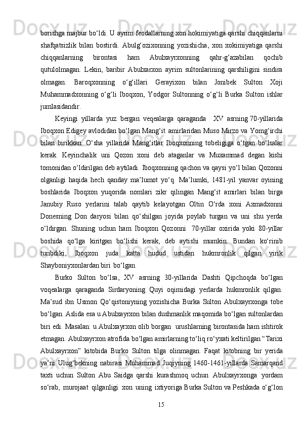 15borishga majbur bo‘ldi. U ayrim feodallarning xon hokimiyatiga qarshi chiqqanlarni
shafqatsizlik   bilan   bostirdi.   Abulg‘ozixonning   yozishicha,   xon   xokimiyatiga   qarshi
chiqqanlarning   birontasi   ham   Abulxayrxonning   qahr-g‘azabilan   qochib
qutulolmagan.   Lekin,   baribir   Abulxarxon   ayrim   sultonlarining   qarshiligini   sindira
olmagan.   Baroqxonning   o‘g‘illari   Gerayixon   bilan   Jonibek   Sulton   Xoji
Muhammadxonning   o‘g‘li   Iboqxon,   Yodgor   Sultonning   o‘g‘li   Burka   Sulton   ishlar
jumlasidandir.
Keyingi   yillarda   yuz   bergan   veqealarga   qaraganda     XV   asrning   70- yillarida
Iboqxon Edigey avlodidan bo‘lgan Mang‘it   amirlaridan Muso Mirzo va Yomg‘irchi
bilan   birikkan.   O‘sha   yillarida   Mang‘itlar   Iboqxonning   tobeligiga   o‘tgan   bo‘lsalar
kerak.   Keyinchalik   uni   Qozon   xoni   deb   ataganlar   va   Muxammad   degan   kishi
tomonidan o‘ldirilgan deb aytiladi. Iboqxonning qachon va qaysi yo‘l bilan   Qozonni
olganligi   haqida   hech   qanday   ma’lumot   yo‘q.   Ma’lumki,   1481-yil   yanvar   oyining
boshlarida   Iboqxon   yuqorida   nomlari   zikr   qilingan   Mang‘it   amirlari   bilan   birga
Janubiy   Ruso   yerlarini   talab   qaytib   kelayotgan   Oltin   O‘rda   xoni   Axmadxonni
Donesning   Don   daryosi   bilan   qo‘shilgan   joyida   poylab   turgan   va   uni   shu   yerda
o‘ldirgan.   Shuning   uchun   ham   Iboqxon   Qozonni   70-yillar   oxirida   yoki   80-yillar
boshida   qo‘lga   kiritgan   bo‘lishi   kerak,   deb   aytishi   mumkin.   Bundan   ko‘rinib
turibdiki,   Iboqxon   juda   katta   hudud   ustidan   hukmronlik   qilgan   yirik
Shayboniyxonlardan biri   bo‘lgan.
Burko   Sulton   bo‘lsa,   XV   asrning   30-yillarida   Dashti   Qipchoqda   bo‘lgan
voqealarga   qaraganda   Sirdaryoning   Quyi   oqimidagi   yerlarda   hukmronlik   qilgan.
Ma’sud   ibn   Usmon   Qo‘qistoniyning   yozishicha   Burka   Sulton   Abulxayrxonga   tobe
bo‘lgan. Aslida esa u Abulxayrxon bilan dushmanlik maqomida bo‘lgan sultonlardan
biri edi. Masalan: u Abulxayrxon olib borgan   urushlarning birontasida   ham   ishtirok
etmagan.   Abulxayrxon   atrofida   bo‘lgan   amirlarning   to‘liq ro‘yxati keltirilgan “Tarixi
Abulxayrxon”   kitobida   Burko   Sulton   tilga   olinmagan.   Faqat   kitobning   bir   yerida
ya’ni   Ulug‘bekning   nabirasi   Muhammad   Juqiyning   1460-1461-yillarda   Samarqand
taxti   uchun   Sulton   Abu   Saidga   qarshi   kurashmoq   uchun   Abulxayrxonga   yordam
so‘rab,   murojaat   qilganligi   xon   uning   ixtiyoriga Burka Sulton va Peshkada o‘g‘lon 