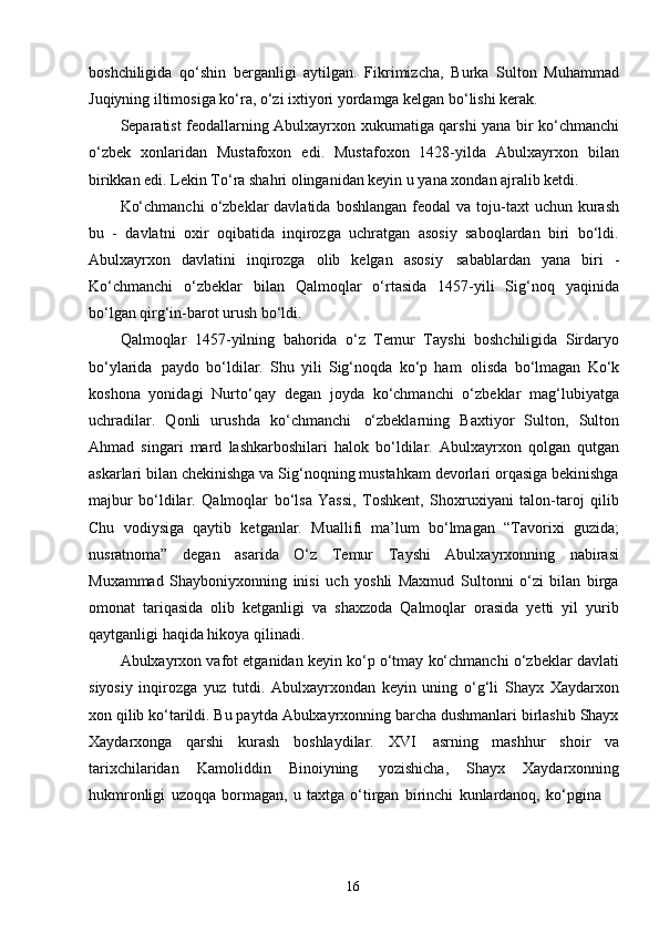 16boshchiligida   qo‘shin   berganligi   aytilgan.   Fikrimizcha,   Burka   Sulton   Muhammad
Juqiyning iltimosiga ko‘ra, o‘zi ixtiyori yordamga kelgan bo‘lishi kerak.
Separatist feodallarning Abulxayrxon xukumatiga qarshi yana bir ko‘chmanchi
o‘zbek   xonlaridan   Mustafoxon   edi.   Mustafoxon   1428-yilda   Abulxayrxon   bilan
birikkan edi. Lekin To‘ra shahri olinganidan keyin u yana xondan ajralib ketdi.
Ko‘chmanchi  o‘zbeklar  davlatida  boshlangan  feodal   va toju-taxt  uchun  kurash
bu   -   davlatni   oxir   oqibatida   inqirozga   uchratgan   asosiy   saboqlardan   biri   bo‘ldi.
Abulxayrxon   davlatini   inqirozga   olib   kelgan   asosiy   sabablardan   yana   biri   -
Ko‘chmanchi   o‘zbeklar   bilan   Qalmoqlar   o‘rtasida   1457-yili   Sig‘noq   yaqinida
bo‘lgan qirg‘in-barot urush bo‘ldi.
Qalmoqlar   1457-yilning   bahorida   o‘z   Temur   Tayshi   boshchiligida   Sirdaryo
bo‘ylarida   paydo   bo‘ldilar.   Shu   yili   Sig‘noqda   ko‘p   ham   olisda   bo‘lmagan   Ko‘k
koshona   yonidagi   Nurto‘qay   degan   joyda   ko‘chmanchi   o‘zbeklar   mag‘lubiyatga
uchradilar.   Qonli   urushda   ko‘chmanchi   o‘zbeklarning   Baxtiyor   Sulton,   Sulton
Ahmad   singari   mard   lashkarboshilari   halok   bo‘ldilar.   Abulxayrxon   qolgan   qutgan
askarlari bilan chekinishga va Sig‘noqning mustahkam devorlari orqasiga bekinishga
majbur   bo‘ldilar.   Qalmoqlar   bo‘lsa   Yassi,   Toshkent,   Shoxruxiyani   talon-taroj   qilib
Chu   vodiysiga   qaytib   ketganlar.   Muallifi   ma’lum   bo‘lmagan   “Tavorixi   guzida;
nusratnoma”   degan   asarida   O‘z   Temur   Tayshi   Abulxayrxonning   nabirasi
Muxammad   Shayboniyxonning   inisi   uch   yoshli   Maxmud   Sultonni   o‘zi   bilan   birga
omonat   tariqasida   olib   ketganligi   va   shaxzoda   Qalmoqlar   orasida   yetti   yil   yurib
qaytganligi haqida hikoya qilinadi.
Abulxayrxon vafot etganidan keyin ko‘p o‘tmay ko‘chmanchi o‘zbeklar davlati
siyosiy   inqirozga   yuz   tutdi.   Abulxayrxondan   keyin   uning   o‘g‘li   Shayx   Xaydarxon
xon qilib ko‘tarildi. Bu paytda Abulxayrxonning barcha dushmanlari birlashib Shayx
Xaydarxonga   qarshi   kurash   boshlaydilar.   XVI   asrning   mashhur   shoir   va
tarixchilaridan   Kamoliddin   Binoiyning   yozishicha,   Shayx   Xaydarxonning
hukmronligi   uzoqqa   bormagan,   u   taxtga   o‘tirgan   birinchi   kunlardanoq,   ko‘pgina 