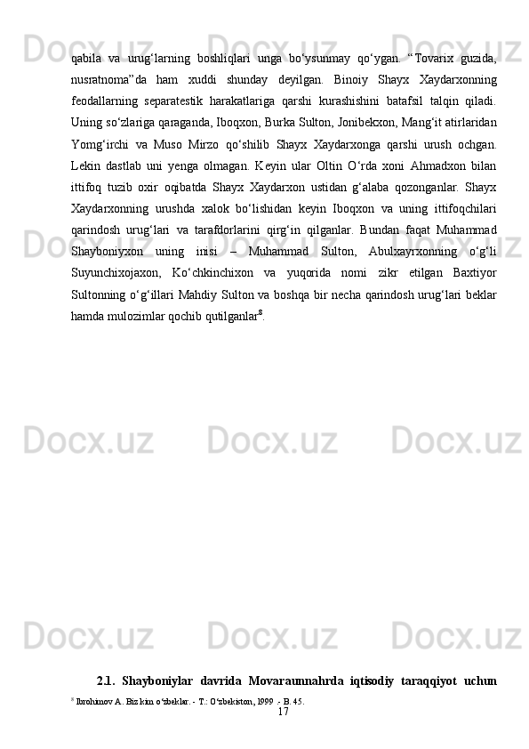 17qabila   va   urug‘larning   boshliqlari   unga   bo‘ysunmay   qo‘ygan.   “Tovarix   guzida,
nusratnoma”da   ham   xuddi   shunday   deyilgan.   Binoiy   Shayx   Xaydarxonning
feodallarning   separatestik   harakatlariga   qarshi   kurashishini   batafsil   talqin   qiladi.
Uning so‘zlariga qaraganda, Iboqxon, Burka Sulton, Jonibekxon, Mang‘it atirlaridan
Yomg‘irchi   va   Muso   Mirzo   qo‘shilib   Shayx   Xaydarxonga   qarshi   urush   ochgan.
Lekin   dastlab   uni   yenga   olmagan.   Keyin   ular   Oltin   O‘rda   xoni   Ahmadxon   bilan
ittifoq   tuzib   oxir   oqibatda   Shayx   Xaydarxon   ustidan   g‘alaba   qozonganlar.   Shayx
Xaydarxonning   urushda   xalok   bo‘lishidan   keyin   Iboqxon   va   uning   ittifoqchilari
qarindosh   urug‘lari   va   tarafdorlarini   qirg‘in   qilganlar.   Bundan   faqat   Muhammad
Shayboniyxon   uning   inisi   –   Muhammad   Sulton,   Abulxayrxonning   o‘g‘li
Suyunchixojaxon,   Ko‘chkinchixon   va   yuqorida   nomi   zikr   etilgan   Baxtiyor
Sultonning   o‘g‘illari   Mahdiy   Sulton   va   boshqa   bir   necha   qarindosh   urug‘lari   beklar
hamda mulozimlar qochib qutilganlar 8
.
2.1.   Shayboniylar   davrida   Movaraunnahrda   iqtisodiy   taraqqiyot   uchun
8
  Ibrohimov   A.   Biz   kim   o‘zbeklar.  -  T.: O‘zbekiston, 1999   .- B.  45. 