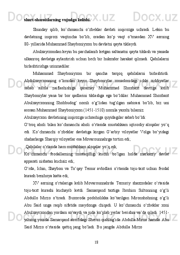 18shart-sharoitlarning vujudga kelishi.
Shunday   qilib,   ko’chmanchi   o‘zbeklar   davlati   inqirozga   uchradi.   Lekin   bu
davlatning   inqirozi   vaqtincha   bo‘lib,   oradan   ko‘p   vaqt   o‘tmasdan   XV   asrning
80- yillarida Muhammad Shayboniyxon bu davlatni qayta tiklaydi.
Abulxayrxondan keyin bu parchalanib ketgan saltanatni qayta tiklash va yanada
ulkanroq   davlatga   aylantirish   uchun   hech   bir   hukmdor   harakat   qilmadi.   Qabilalarni
birlashtirishga urinmadilar.
Muhammad   Shayboniyxon   bir   qancha   tarqoq   qabilalarni   birlashtirdi.
Abdulxayrxonning   o‘limidan   keyin   Shayboniylar   xonadonidagi   ichki   ziddiyatlar
sabab   sulola   zaiflashishiga   qaramay   Muhammad   Shoxbaxt   davriga   kelib
Shayboniylar   yana   bir   bor   qadlarini   tiklashga   ega   bo‘ldilar.   Muhammad   Shoxbaxt
Abulxayrxonning   Shohbudog‘   nomli   o‘g‘lidan   tug‘ilgan   nabirasi   bo‘lib,   biz   uni
asosan Muhammad Shayboniyxon (1451-1510) nomila yaxshi bilamiz.
Abulxayrxon   davlatining   inqirozga   uchrashiga   quyidagilar   sabab   bo‘ldi:
O‘troq   aholi   bilan   ko‘chmanchi   aholi   o‘rtasida   mustahkam   iqtisodiy   aloqalar   yo‘q
edi.   Ko‘chmanchi   o‘zbeklar   davlatiga   kirgan   G‘arbiy   viloyatlar   Volga   bo‘yidagi
shaharlarga Sharqiy viloyatlar esa Movarounnahrga tortim edi;
Qabilalar   o‘rtasida   ham   mustahkam   aloqalar   yo‘q   edi;
Ko‘chmanchi   feodallarning   mustaqilligi   kuchli   bo‘lgan   holda   markaziy   davlat
apparati nisbatan kuchsiz edi;
O‘rda,   Ichin,   Shaybon   va   To‘qay   Temur   avlodlari   o‘rtasida   toju-taxt   uchun   feodal
kurash benihoya katta edi;
XV   asrning   o‘rtalariga   kelib   Movarounnahrda   Temuriy   shaxzodalar   o‘rtasida
toju-taxt   kurashi   kuchayib   ketdi.   Samarqand   taxtiga   Ibrohim   Sultonning   o‘g‘li
Abdullo   Mirzo   o‘tiradi.   Buxoroda   podsholikka   ko‘tarilgan   Mironshohning   o‘g‘li
Abu   Said   unga   raqib   sifatida   maydonga   chiqadi.   U   ko‘chmanchi   o‘zbeklar   xoni
Abulxayrxondan yordam so‘raydi va juda ko‘plab yerlar berishni va’da qiladi. 1451-
yilning yozida Samarqand atrofidagi Sheroz qishlog‘ida Abdulla Mirzo hamda   Abu
Said   Mirzo   o‘rtasida   qattiq   jang   bo‘ladi.   Bu   jangda   Abdulla   Mirzo 