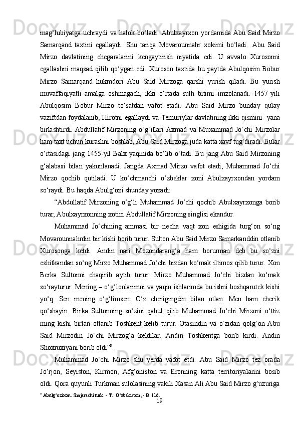 19mag‘lubiyatga   uchraydi   va   halok   bo‘ladi.   Abulxayrxon  yordamida   Abu   Said   Mirzo
Samarqand   taxtini   egallaydi.   Shu   tariqa   Movarounnahr   xokimi   bo‘ladi.   Abu   Said
Mirzo   davlatining   chegaralarini   kengaytirish   niyatida   edi.   U   avvalo   Xurosonni
egallashni   maqsad   qilib   qo‘ygan   edi.   Xuroson   taxtida   bu   paytda   Abulqosim   Bobur
Mirzo   Samarqand   hukmdori   Abu   Said   Mirzoga   qarshi   yurish   qiladi.   Bu   yurish
muvaffaqiyatli   amalga   oshmagach,   ikki   o‘rtada   sulh   bitimi   imzolanadi.   1457-yili
Abulqosim   Bobur   Mirzo   to‘satdan   vafot   etadi.   Abu   Said   Mirzo   bunday   qulay
vaziftdan foydalanib, Hirotni egallaydi va Temuriylar davlatining ikki qismini   yana
birlashtirdi.   Abdullatif   Mirzoning   o‘g‘illari   Axmad   va   Muxammad   Jo‘chi   Mirzolar
ham taxt uchun kurashni boshlab, Abu Said Mirzoga juda katta xavf tug‘diradi. Bular
o‘rtasidagi   jang  1455-yil  Balx   yaqinida  bo‘lib  o‘tadi.  Bu  jang  Abu   Said   Mirzoning
g‘alabasi   bilan   yakunlanadi.   Jangda   Axmad   Mirzo   vafot   etadi,   Muhammad   Jo‘chi
Mirzo   qochib   qutiladi.   U   ko‘chmanchi   o‘zbeklar   xoni   Abulxayrxondan   yordam
so‘raydi. Bu haqda Abulg‘ozi shunday yozadi:
“Abdullatif   Mirzoning   o‘g‘li   Muhammad   Jo‘chi   qochib   Abulxayrxonga   borib
turar, Abulxayrxonning xotini Abdullatif Mirzoning singlisi ekandur.
Muhammad   Jo‘chining   ammasi   bir   necha   vaqt   xon   eshigida   turg‘on   so‘ng
Movarounnahrdin bir kishi borib turur. Sulton Abu Said Mirzo Samarkanddin otlanib
Xurosonga   ketdi.   Andin   nari   Mozondarang‘a   ham   borurman   deb   bu   so‘zni
eshitkandan so‘ng Mirzo Muhammad Jo‘chi bizdan ko‘mak iltimos qilib turur. Xon
Berka   Sultonni   chaqirib   aytib   turur.   Mirzo   Muhammad   Jo‘chi   bizdan   ko‘mak
so‘rayturur. Mening – o‘g‘lonlarimni va yaqin ishlarimda bu ishni boshqarutek kishi
yo‘q.   Sen   mening   o‘g‘limsen.   O‘z   cherigingdin   bilan   otlan.   Men   ham   cherik
qo‘shayin.   Birka   Sultonning   so‘zini   qabul   qilib   Muhammad   Jo‘chi   Mirzoni   o‘ttiz
ming   kishi   birlan   otlanib   Toshkent   kelib   turur.   Otasindin   va   o‘zidan   qolg‘on   Abu
Said   Mirzodin   Jo‘chi   Mirzog‘a   keldilar.   Andin   Toshkentga   borib   kirdi.   Andin
Shoxruxiyani borib oldi” 9
.
Muhammad   Jo‘chi   Mirzo   shu   yerda   vafot   etdi.   Abu   Said   Mirzo   tez   orada
Jo‘rjon,   Seyiston,   Kirmon,   Afg‘oniston   va   Eronning   katta   territoriyalarini   bosib
oldi. Qora quyunli Turkman sulolasining vakili Xasan Ali Abu Said Mirzo g‘uzuriga
9
  Abulg‘ozixon .  Shajarachi   turk. - T.: O‘zbekiston,  -  B.  116. 