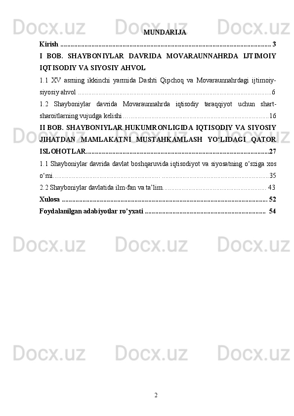 2MUNDARIJA
Kirish .......................................................................................................................... 3
I   BOB.   SHAYBONIYLAR   DAVRIDA   MOVARAUNNAHRDA   IJTIMOIY
IQTISODIY VA SIYOSIY AHVOL
1.1   XV   asrning   ikkinchi   yarmida   Dashti   Qipchoq   va   Movaraunnahrdagi   ijtimoiy-
siyosiy ahvol ................................................................................................................6
1.2   Shayboniylar   davrida   Movaraunnahrda   iqtisodiy   taraqqiyot   uchun   shart-
sharoitlarning vujudga kelishi ….................................................................................16
II   BOB.   SHAYBONIYLAR  HUKUMRONLIGIDA  IQTISODIY   VA  SIYOSIY
JIHATDAN   MAMLAKATNI   MUSTAHKAMLASH   YO‘LIDAGI   QATOR
ISLOHOTLAR..........................................................................................................27
1. 1 Shayboniylar davrida davlat boshqaruvida iqtisodiyot va siyosatning o‘sziga xos
o‘rni.............................................................. ..............................................................35
2.2   Shayboniylar davlatida ilm-fan va ta’lim ............................................................ 43
Xulosa ....................................................................................................................... 52
Foydalanilgan adabiyotlar ro’yxati ......................................................................  54 