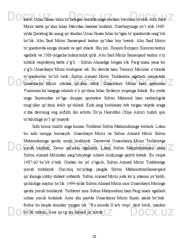 20kelib, Uzun Xasan bilan bo‘ladigan urushda unga yordam berishini so‘radi. Abu Said
Mirzo   katta   qo‘shin   bilan   Marvdan   harakat   boshlab,   Ozarbayjonga   yo‘l   oldi   1469-
yilda Qorabog‘da uning qo‘shinlari Uzun Xasan bilan bo‘lgan to‘qnashuvda mag‘lub
bo‘ldi.   Abu   Said   Mirzo   Samarqand   taxtini   qo‘ldan   boy   beradi.   Abu   Said   Mirzo
to‘qnashuvda asirga olinadi va qatl etiladi. Shu yili   Xusayn Boyqaro Xuroson taxtini
egalladi va 1506-yilgacha hukmronlik qildi. Abu Said Mirzo Samarqand taxtini o‘zi
tiriklik   vaqtidayoq   katta   o‘g‘li   -   Sulton   Ahmadga   bergan   edi.   Farg‘onani   yana   bir
o‘g‘li Umarshayx Mirzo boshqarar edi. Bu davrda ham  Temuriy Mirzolar  o‘rtasida
to‘qnashuvlar   bo‘lib   turdi.   Sulton   Axmad   Mirzo   Toshkentni   egallash   maqsadida
Umarshayx   Mirzo   ustidan   qo‘shin   tortdi.   Umarshayx   Mirzo   ham   qaynotasi
Yunusxon ko‘magiga ishonib o‘z qo‘shini bilan Sirdaryo yoqasiga keladi. Bu yerda
unga   Sayramdan   yo‘lga   chiqqan   qaynotasi   Sulton   Mahmud   ham   raxbarligida
mug‘ullar   qo‘shini   kelib   qo‘shiladi.   Endi   jang   boshlanay   deb   turgan   vaqtda   oraga
o‘sha   davrning   eng   nufuzli   din   arbobi   Xo‘ja   Nasriddin   (Xoja   Axror)   tushib   qon
to‘kilishiga yo‘l  qo’ymaydi.
Sulh bitimi tuzilib unga binoan Toshkent Sulton Mahmudxonga beriladi. Lekin
bu   sulh   uzoqqa   bormaydi.   Umarshayx   Mirzo   va   Sulton   Axmad   Mirzo   Sulton
Mahmudxonga   qarshi   urush   boshlaydi.   Dastavval   Umarshayx   Mirzo   Toshkentga
yurish   boshlab,   Xavos   qal’asini   egallaydi.   Lekin   Sulton   Mahmudxondan   akasi
Sulton   Axmad   Mirzodan   mag‘lubiyatga   uchrab   Andijonga   qaytib   ketadi.   Bu   voqea
1487-yil   bo‘lib   o‘tadi.   Oradan   bir   yil   o‘tgach,   Sulton   Axmad   Mirzo   Toshkentga
yurish   boshlaydi.   Chirchiq   bo‘yidagi   jangda   Sulton   MahmudxonSamarqand
qo‘shiniga jiddiy shikast yetkazdi. Sulton Axmad Mirzo juda ko‘p odamni yo‘kotib,
qochishga majbur bo‘ldi. 1494-yilda Sulton Ahmad Mirzo inisi Umarshayx Mirzoga
qarshi yurish boshlaydi. Toshkent xoni Sulton Mahmudxon ham Farg‘onani egallash
uchun   yurish   boshladi.   Ayni   shu   paytda   Umarshayx   Mirzo   fojiali   xalok   bo‘ladi.
Bobur   bu   haqda   shunday   yozgan   edi:   “Bu   asnoda   G‘arb   voqe’   dast   berdi,   mazkur
bo‘lib   edikim,   Axsi   qo‘rg‘oni   baland   jar   ustida  