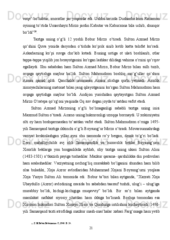 21voqe’ bo‘lubtur, imoratlar jar yoqasida edi. Ushbu tarixda Dushanba kuni Razamon
oyining to‘rtida Umarshayx Mirzo jardin Kabutar va Kaburxona bila uchib, shunqor
bo‘ldi” 10
.
Taxtga   uning   o‘g‘li   12   yoshli   Bobur   Mirzo   o‘tiradi.   Sulton   Axmad   Mirzo
qo‘shini   Quva   yonida   daryodan   o‘tishda   ko‘prik   sinib   ketib   katta   talofat   ko‘radi.
Askarlarning   ko‘pi   suvga   cho‘kib   ketadi.   Buning   ustiga   ot   ulati   boshlanib,   otlar
tappa-tappa yiqilib jon berayotganini ko‘rgan lashkar dilidagi vahima o‘rnini qo‘rquv
egallaydi.   Shu   sababdan   ham   Sulton   Axmad   Mirzo,   Bobur   Mirzo   bilan   sulh   tuzib,
orqaga   qaytishga   majbur   bo‘ldi.   Sulton   Mahmudxon   boshliq   mo‘g‘ullar   qo‘shini
Axsini   qamal   qildi.   Qanchalik   urinmasin   Axsini   olishga   qurbi   yetmadi.   Axsilik
ximoyachilarning matonat bilan jang qilayotganini ko‘rgan Sulton Mahmudxon   ham
orqaga   qaytishga   majbur   bo‘ldi.   Andijon   yurishidan   qaytayotgan   Sulton   Axmad
Mirzo O‘ratepa qo‘rg‘oni yaqinida Oq suv degan joyda to‘satdan vafot etadi.
Sulton   Axmad   Mirzoning   o‘g‘li   bo‘lmaganligi   sababli   taxtga   uning   inisi
Maxmud Sulton o‘tiradi. Ammo uning hukmronligi uzoqqa bormaydi. U xokimiyatni
olti oy ham boshqarmasdan to‘satdan vafot etadi. Sulton Mahmudxon o‘rniga 1495-
yili Samarqand taxtiga ikkinchi o‘g‘li Boysung‘ur Mirzo o‘tiradi. Movarounnahrdagi
vaziyat   keskinlashgan   yillar   ayni   shu   zamonda   ro‘y   bergan,   desak   to‘g‘ri   bo‘ladi.
Zero,   mahalliychilik   avj   olib   Samarqandlik   va   buxorolik   beklar   Boysung‘urni
Xisorlik   beklarga   yon   bosganlikda   ayblab,   oliy   taxtga   uning   ukasi   Sulton   Alini
(1483-1501) o‘tkazish payiga tushadilar. Mazkur qarama- qarshilikka din peshvolari
ham   aralashadilar.   Vaziyatning   nechog‘liq   murakkab   bo‘lganini   shundan   ham   bilib
olsa   buladiki,   Xoja   Axror   avlodlaridan   Muhammad   Xojani   Boysung‘urni   yoqlasa
Xoja   Yaxyo   Sulton   Ali   tomonida   edi.   Bobur   ta’biri   bilan   aytganda,   “Xazrati   Xoja
Ubaydullo (Axror) avlodining orasida bu sababdan taassuf tushdi, ulug‘i – ulug‘iga
murabbiy   bo‘ldi,   kichigi-kichigiga   muqavviy”   bo‘ldi.   Bir   so‘z   bilan   aytganda
mamlakat   nafakat   siyosiy   jihatdan   ham   ikkiga   bo‘linadi.   Boshqa   tomondan   esa
Xuroson hukmdori Sulton Xusayn Xisor va Qunduzga intilishini kuchaytiradi. 1496-
yili Samarqand taxti atrofidagi mazkur mash-mas’halar   xabari   Farg‘onaga   ham   yetib
10
  Z. M.Bobur.Boburnoma.-T.,1960. B. 24. 