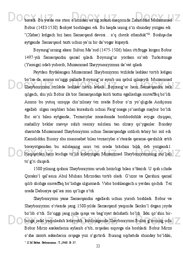 22boradi.   Bu   yerda   esa   otasi   o‘limidan so‘ng xokim maqomida Zahiriddin Muhammad
Bobur (1483-1530) faoliyat boshlagan   edi.   Bu   haqda   uning   o‘zi shunday   yozgan   edi:
“(Xabar)   kelgach   biz   ham   Samarqand   davosi...   o‘q   cherik   otlanduk” 11
.   Boshqacha
aytganda   Samarqand   taxti  uchun   ya’ni   bir   da’vogar   kupaydi.
Boysung‘urning akasi Sulton Ma’sud (1475-1506) bilan ittifoqga kirgan Bobur
1497-yili   Samarqandni   qamal   qiladi.   Boysung‘ur   yordam   so‘rab   Turkistonga
(Yassiga)   odab   yuborib,   Muxammad   Shayyuoniyxonni   da’vat   qiladi.
Paytdan   foydalangan   Muxammad   Shayboniyxon   tezlikda   lashkar   tortib   kelgan
bo‘lsa-da, ammo so‘nggi pallada Boysung‘ur aynib uni qabul qilmaydi. Muxammad
Shayboniyxon   tezlikda   lashkar   tortib   keladi.   Boysung‘ur   ham   Samarqandni   tark
qilgach, shu yili Bobur ilk bor Samarqandga kirib taxtni egallashga muvaffaq bo‘ldi.
Ammo   bu   yutuq   uzoqqa   cho‘zilmay   tez   orada   Bobur   o‘zi   yo‘qligida   Andijonni
egallab   olgan   raqiblari   bilan   kurashish   uchun   Farg‘onaga   jo‘nashga   majbur   bo‘ldi.
Bir   so‘z   bilan   aytganda,   Temuriylar   xonadonida   boshbodohlik   avjiga   chiqqan,
mahalliy   beklar   mavqe   oshib   rasmiy   sulolani   tan   olmay   qo‘yganlar.   Bunday
sharoitda   Muxammad   Shayboniyxon   uchun Samarqandga intilish tabiiy bir  xol  edi.
Kamoliddin Binoiy shu munosabat  bilan temuriylar o‘rtasida qarama-qarshilik ortib
borayotganidan   bu   sulolaning   umri   tez   orada   bitishini   bildi   deb   yozgandi1.
Haqiqatdan   ham   kuchga   to‘lib   kelayotgan   Muxammad   Shayboniyxonning   mo‘ljali
to‘g‘ri chiqadi.
1500 yilning qishini Shayboniyxon urush hozirligi bilan o’tkazdi. U qish ichida
Qorako‘l   qal’asini   Abul   Muhsin   Mirzodan   tortib   oladi.   G‘uzor   va   Qarshini   qamal
qilib olishga muvaffaq bo‘lishga ulgurmadi. Vabo boshlangach u yerdan qochdi.   Tez
orada   Dabusiya   qal’asi   xon   qo‘liga   o‘tdi.
Shayboniyxon   yana   Samarqandni   egallash   uchun   yurish   boshladi.   Bobur   va
Shayboniyxon   o‘rtasida   jang   1500-yilda   Samarqand   yaqinida   Sariko‘l   degan   joyda
bo‘lib   o‘tdi.   So‘nggi   jang   juda   qisqa   va   bag‘oyat   dahshatli   bo‘ldi.   Ikki   qo‘shin   bir-
biriga jadal yaqinlashib kelayotib, kutilmaganda Shayboniyxon Bulon g‘orining uchi
Bobur Mirzo asakarlarini aylanib o‘tib, orqadan siquvga ola boshladi. Bobur Mirzo
o‘sha   zaxoti   askarlarini   orqaga   yuz   o‘girtirdi.   Buning   oqibatida   shunday   bo‘ldiki,
11
  Z .M .Bobur.  Boburnoma.-T.,1960. B. 37. 