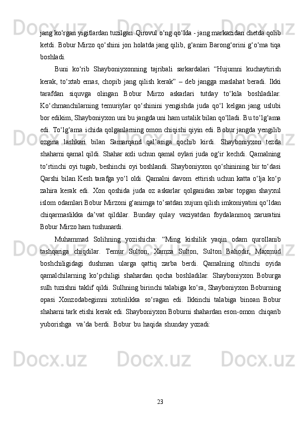 23jang ko‘rgan yigitlardan tuzilgan   Qirovul o‘ng qo‘lda - jang markazidan chetda qolib
ketdi. Bobur Mirzo qo‘shini jon holatda jang qilib, g‘anim Barong‘orini g‘o‘ma tiqa
boshladi.
Buni   ko‘rib   Shayboniyxonning   tajribali   sarkardalari   “Hujumni   kuchaytirish
kerak,   to‘xtab   emas,   chopib   jang   qilish   kerak”   –   deb   jangga   maslahat   beradi.   Ikki
tarafdan   siquvga   olingan   Bobur   Mirzo   askarlari   tutday   to‘kila   boshladilar.
Ko‘chmanchilarning   temuriylar   qo‘shinini   yengishda   juda   qo‘l   kelgan   jang   uslubi
bor edikim, Shayboniyxon uni bu jangda uni ham ustalik bilan qo‘lladi. Bu to‘lg‘ama
edi. To‘lg‘ama   ichida qolganlarning omon chiqishi qiyin edi. Bobur jangda yengilib
ozgina   lashkari   bilan   Samarqand   qal’asiga   qochib   kirdi.   Shayboniyxon   tezda
shaharni  qamal  qildi. Shahar axli uchun qamal  oylari juda og‘ir kechdi. Qamalning
to‘rtinchi oyi tugab, beshinchi oyi boshlandi. Shayboniyxon qo‘shinining bir to‘dasi
Qarshi  bilan Kesh tarafga yo‘l oldi. Qamalni davom   ettirish uchun katta o‘lja ko‘p
zahira   kerak   edi.   Xon   qoshida   juda   oz   askarlar   qolganidan   xabar   topgan   shayxul
islom odamlari Bobur Mirzoni g‘animga to’satdan xujum qilish imkoniyatini qo‘ldan
chiqarmaslikka   da’vat   qildilar.   Bunday   qulay   vaziyatdan   foydalanmoq   zaruratini
Bobur Mirzo ham  tushunardi.
Muhammad   Solihning   yozishicha:   “Ming   kishilik   yaqin   odam   qurollanib
tashqariga   chiqdilar.   Temur   Sulton,   Xamza   Sulton,   Sulton   Bahodir,   Maxmud
boshchiligidagi   dushman   ularga   qattiq   zarba   berdi.   Qamalning   oltinchi   oyida
qamalchilarning   ko‘pchiligi   shahardan   qocha   boshladilar.   Shayboniyxon   Boburga
sulh tuzishni taklif qildi. Sulhning birinchi talabiga ko‘ra, Shayboniyxon Boburning
opasi   Xonzodabegimni   xotinlikka   so‘ragan   edi.   Ikkinchi   talabiga   binoan   Bobur
shaharni tark etishi kerak edi. Shayboniyxon Boburni shahardan eson-omon   chiqarib
yuborishga     va’da   berdi.   Bobur   bu   haqida   shunday   yozadi: 