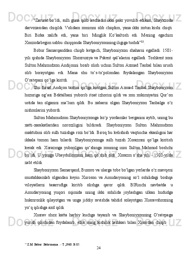 24“Zarurat bo‘ldi, sulh guna qilib kechadin ikki pakr yovulib edikim, Shayxzoda
darvozasidan  chiqildi. Volidam   xonimni  olib chiqdim,  yana  ikki   xotun kishi  chiqti.
Biri   Birka   xalifa   edi,   yana   biri   Minglik   Ko‘kaltosh   edi.   Mening   egachim
Xonzodabegim ushbu chiqqonda Shayboniyxonning iligiga tushdi” 12
.
Bobur   Samarqanddan   chiqib   ketgach,   Shayboniyxon   shaharni   egalladi.   1501-
yili qishida Shayboniyxon   Shoxruxiya va Pskent qal’alarini egalladi. Toshkent xoni
Sulton Mahmudxon Andijonni bosib olish uchun Sulton Axmad Tanbal bilan urush
olib   borayotgan   edi.   Mana   shu   to‘s-to‘polondan   foydalangan   Shayboniyxon
O‘ratepani qo‘lga kiritdi.
Shu fursat Andijon taxtini qo‘lga kiritgan Sulton Axmad Tanbal Shayboniyxon
huzuriga   og‘asi   Bektalbani   yuborib   itoat   izhorini   qildi   va   xon   xokimiyatini   Qur’on
ustida   tan   olganini   ma’lum   qildi.   Bu   xabarni   olgan   Shayboniyxon   Tanbalga   o‘z
nishonlarini yubordi.
Sulton Mahmudxon Shayboniyxonga ko‘p yordamlar berganini aytib, uning bu
xatti-xarakatlaridan   noroziligini   bildiradi.   Shayboniyxon   Sulton   Mahmudxon
maktubini olib sulh tuzishga rozi bo‘ldi. Biroq bu kelishish vaqtincha ekanligini har
ikkala   tomon   ham   bilardi.   Shayboniyxonga   sulh   tuzish   Xorazmni   qo‘lga   kiritish
kerak   edi.   Xorazmga   yuborilgan   qo‘shinga   xonning   inisi   Sulton   Mahmud   boshchi
bo‘ldi. U yoniga Ubaydulloxonni ham qo‘shib oldi. Xorazm  o‘sha yili - 1502-yilda
zabt etildi.
Shayboniyxon Samarqand, Buxoro va ularga tobe bo‘lgan yerlarda o‘z mavqeni
mustahkamlab   olgandan   keyin   Xuroson   va   Amudaryoning   so‘l   sohilidagi   boshqa
viloyatlarni   tasarrufiga   kiritib   olishga   qaror   qildi.   BIRinchi   navbatda   u
Amudaryoning   yuqori   oqimida   uning   ikki   sohilida   joylashgan   ulkan   hududga
hukmronlik   qilayotgan   va   unga   jiddiy   ravishda   tahdid   solayotgan   Xusravshoxning
yo‘q qilishga axd qildi.
Xusrav   shox   katta   harbiy   kuchga   tayanib   va   Shayboniyxonning   O‘ratepaga
yurish   qilishidan   foydalanib,   ellik   ming   kishilik   lashkari   bilan   Xisordan   chiqib
12
 Z.M.   Bobur .Bobrunoma . - T.,1960. B.85. 