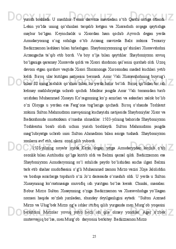 25yurish   boshladi.   U   mashhur   Temur   darvoza   mavzedan   o‘tib   Qarshi   ustiga   otlandi.
Lekin   yo‘lda   uning   qo‘shinlari   tarqalib   ketgan   va   Xusrashoh   orqaga   qaytishga
majbur   bo‘lgan.   Keyinchalik   u   Xisordan   ham   qochib   Ayvoch   degan   yerda
Amudaryoning   o‘ng   sohiliga   o‘tib   Arxang   mavzeda   Balx   xokimi   Temuriy
Badiizzamon lashkari bilan birlashgan. Shayboniyxonning qo‘shinlari Xusravshohni
Arxangacha   ta’qib   etib   bordi.   Va   boy   o‘lja   bilan   qaytdilar.   Shayboniyxon   sovuq
bo‘lganiga qaramay Xusravda qoldi va Xisori shodmon qal’asini qurshab oldi. Uzoq
davom etgan qurshov vaqtida Xisori Shoxmonga Xurosondan madad kuchlari yetib
keldi.   Biroq   ular   kutilgan   natijasini   bermadi.   Amir   Vali   Xusravshohning   buyrug‘i
bilan   80   ming   kishilik   qo‘shini   bilan   bu   yerda   hozir   bo‘ldi.   Biroq   qo‘lidan   bir   ish
kelmay   mahlubiyatga   uchrab   qochdi.   Mazkur   jangda   Amir   Vali   tomonidan   turib
urishdan   Muhammad   Xusayn   Ko‘ragonning   ko‘p   amirlari   va   askarlari   xalok   bo‘lib
o‘zi   Oloyga   u   yerdan   esa   Farg‘ona   tog‘lariga   qochadi.   Biroq   o‘shanda   Toshkent
xokimi Sulton Mahmudxon mavqeining kuchayishi natijasida Shayboniylar Xisor va
Badaxshonda   mustaxkam   o‘rnasha   olmadilar.   1503-yilning   bahorida   Shayboniyxon
Toshkentni   bosib   olish   uchun   yurish   boshlaydi.   Sulton   Mahmudxon   jangda
mag‘lubiyatga   uchrab   inisi   Sulton   Ahmadxon   bilan   asirga   tushadi.   Shayboniyxon
xonlarni avf etib, ularni   ozod qilib yubordi.
1503-yilning   noyabr   oyida   Kerki   degan   yerga   Amudaryodan   kechib   o‘tib
osonlik   bilan   Antihudni   qo‘lga   kiritib  oldi   va  Balxni   qamal   qildi.  Badiizzamon   esa
Shayboniyxon   Amudaryoning   so‘l   sohilida   paydo   bo‘lishidan   ancha   ilgari   Balxni
tark etib shahar mudofaasini  o‘g‘li Muhammad zamon Mirzo vaziri Xoja Jaloliddin
va   boshqa   amirlarga   topshirib   o‘zi   Jo‘z   darasaida   o‘rnashib   oldi.   U   yerda   u   Sulton
Xusaynning   ko‘rsatmasiga   muvofiq   ish   yuritgan   bo‘lsa   kerak.   Chunki,   masalan:
Bobur   Mirzo   Sulton   Xusaynning   o‘ziga   Badiizzamon   va   Xusravshohga   yo‘llagan
nomasi   haqida   so‘zlab   jumladan,   shunday   deyilganligini   aytadi:   “Sulton   Axmad
Mirzo  va  Ulug‘bek  Mirzo  og‘a  ishlar   ittifoq  qilib  yurganda   men  Murg‘ob  yoqasini
berkitdim.   Mirzolar   yovuq   yotib   hech   ish   qila   olmay   yondilar.   Agar   o‘zbek
mutavvajjiq bo‘lsa, men Murg‘ob   daryosini berkitay. Badiizzamon Mirzo 