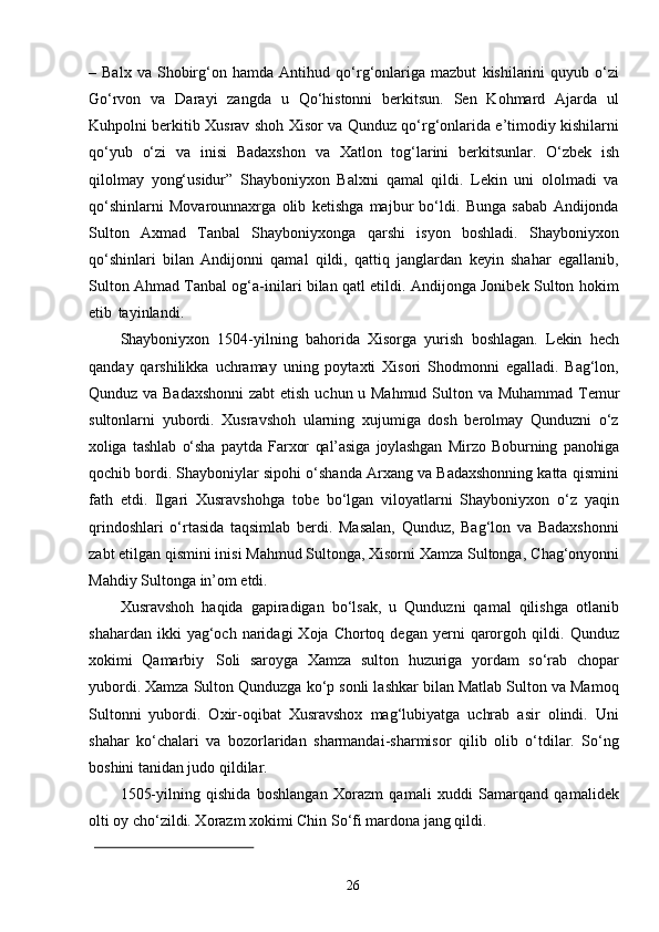 26–   Balx   va   Shobirg‘on   hamda   Antihud   qo‘rg‘onlariga   mazbut   kishilarini   quyub   o‘zi
Go‘rvon   va   Darayi   zangda   u   Qo‘histonni   berkitsun.   Sen   Kohmard   Ajarda   ul
Kuhpolni berkitib Xusrav shoh Xisor va Qunduz qo‘rg‘onlarida e’timodiy kishilarni
qo‘yub   o‘zi   va   inisi   Badaxshon   va   Xatlon   tog‘larini   berkitsunlar.   O‘zbek   ish
qilolmay   yong‘usidur”   Shayboniyxon   Balxni   qamal   qildi.   Lekin   uni   ololmadi   va
qo‘shinlarni   Movarounnaxrga   olib   ketishga   majbur   bo‘ldi.   Bunga   sabab   Andijonda
Sulton   Axmad   Tanbal   Shayboniyxonga   qarshi   isyon   boshladi.   Shayboniyxon
qo‘shinlari   bilan   Andijonni   qamal   qildi,   qattiq   janglardan   keyin   shahar   egallanib,
Sulton Ahmad Tanbal og‘a-inilari bilan qatl etildi. Andijonga Jonibek Sulton hokim
etib   tayinlandi.
Shayboniyxon   1504-yilning   bahorida   Xisorga   yurish   boshlagan.   Lekin   hech
qanday   qarshilikka   uchramay   uning   poytaxti   Xisori   Shodmonni   egalladi.   Bag‘lon,
Qunduz va Badaxshonni  zabt etish   uchun   u Mahmud Sulton va   Muhammad Temur
sultonlarni   yubordi.   Xusravshoh   ularning   xujumiga   dosh   berolmay   Qunduzni   o‘z
xoliga   tashlab   o‘sha   paytda   Farxor   qal’asiga   joylashgan   Mirzo   Boburning   panohiga
qochib bordi. Shayboniylar sipohi o‘shanda Arxang va Badaxshonning katta qismini
fath   etdi.   Ilgari   Xusravshohga   tobe   bo‘lgan   viloyatlarni   Shayboniyxon   o‘z   yaqin
qrindoshlari   o‘rtasida   taqsimlab   berdi.   Masalan,   Qunduz,   Bag‘lon   va   Badaxshonni
zabt etilgan qismini inisi Mahmud Sultonga, Xisorni Xamza Sultonga,   Chag‘onyonni
Mahdiy   Sultonga   in’om   etdi.
Xusravshoh   haqida   gapiradigan   bo‘lsak,   u   Qunduzni   qamal   qilishga   otlanib
shahardan  ikki  yag‘och  naridagi   Xoja  Chortoq  degan  yerni   qarorgoh  qildi.   Qunduz
xokimi   Qamarbiy   Soli   saroyga   Xamza   sulton   huzuriga   yordam   so‘rab   chopar
yubordi. Xamza Sulton Qunduzga ko‘p sonli lashkar bilan Matlab Sulton va Mamoq
Sultonni   yubordi.   Oxir-oqibat   Xusravshox   mag‘lubiyatga   uchrab   asir   olindi.   Uni
shahar   ko‘chalari   va   bozorlaridan   sharmandai-sharmisor   qilib   olib   o‘tdilar.   So‘ng
boshini tanidan judo qildilar.
1505-yilning   qishida   boshlangan   Xorazm   qamali   xuddi   Samarqand   qamalidek
olti oy cho‘zildi. Xorazm xokimi Chin So‘fi mardona jang qildi. 