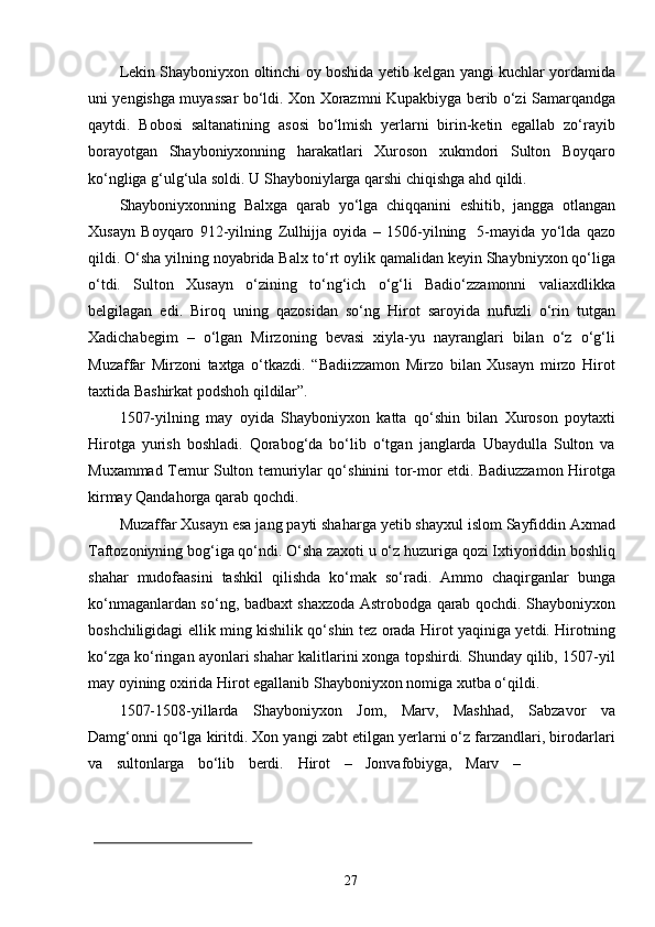 27Lekin Shayboniyxon oltinchi oy boshida yetib kelgan yangi kuchlar yordamida
uni yengishga muyassar bo‘ldi. Xon Xorazmni Kupakbiyga berib o‘zi Samarqandga
qaytdi.   Bobosi   saltanatining   asosi   bo‘lmish   yerlarni   birin-ketin   egallab   zo‘rayib
borayotgan   Shayboniyxonning   harakatlari   Xuroson   xukmdori   Sulton   Boyqaro
ko‘ngliga g‘ulg‘ula soldi. U Shayboniylarga qarshi chiqishga ahd  qildi.
Shayboniyxonning   Balxga   qarab   yo‘lga   chiqqanini   eshitib,   jangga   otlangan
Xusayn   Boyqaro   912-yilning   Zulhijja   oyida   –   1506-yilning   5-mayida   yo‘lda   qazo
qildi. O‘sha yilning noyabrida Balx   to‘rt oylik qamalidan keyin Shaybniyxon qo‘liga
o‘tdi.   Sulton   Xusayn   o‘zining   to‘ng‘ich   o‘g‘li   Badio‘zzamonni   valiaxdlikka
belgilagan   edi.   Biroq   uning   qazosidan   so‘ng   Hirot   saroyida   nufuzli   o‘rin   tutgan
Xadichabegim   –   o‘lgan   Mirzoning   bevasi   xiyla-yu   nayranglari   bilan   o‘z   o‘g‘li
Muzaffar   Mirzoni   taxtga   o‘tkazdi.   “Badiizzamon   Mirzo   bilan   Xusayn   mirzo   Hirot
taxtida Bashirkat podshoh qildilar”.
1507-yilning   may   oyida   Shayboniyxon   katta   qo‘shin   bilan   Xuroson   poytaxti
Hirotga   yurish   boshladi.   Qorabog‘da   bo‘lib   o‘tgan   janglarda   Ubaydulla   Sulton   va
Muxammad Temur Sulton temuriylar qo‘shinini tor-mor etdi. Badiuzzamon Hirotga
kirmay Qandahorga qarab qochdi.
Muzaffar Xusayn esa jang payti shaharga yetib shayxul islom Sayfiddin Axmad
Taftozoniyning bog‘iga qo‘ndi. O‘sha zaxoti u o‘z huzuriga qozi Ixtiyoriddin boshliq
shahar   mudofaasini   tashkil   qilishda   ko‘mak   so‘radi.   Ammo   chaqirganlar   bunga
ko‘nmaganlardan so‘ng, badbaxt shaxzoda Astrobodga qarab qochdi. Shayboniyxon
boshchiligidagi ellik ming kishilik qo‘shin tez orada Hirot yaqiniga yetdi. Hirotning
ko‘zga ko‘ringan ayonlari shahar kalitlarini xonga topshirdi. Shunday qilib, 1507-yil
may oyining oxirida Hirot egallanib Shayboniyxon nomiga xutba o‘qildi.
1507-1508-yillarda   Shayboniyxon   Jom,   Marv,   Mashhad,   Sabzavor   va
Damg‘onni qo‘lga kiritdi. Xon yangi zabt etilgan yerlarni o‘z farzandlari, birodarlari
va     sultonlarga     bo‘lib     berdi.     Hirot     –     Jonvafobiyga,     Marv     – 