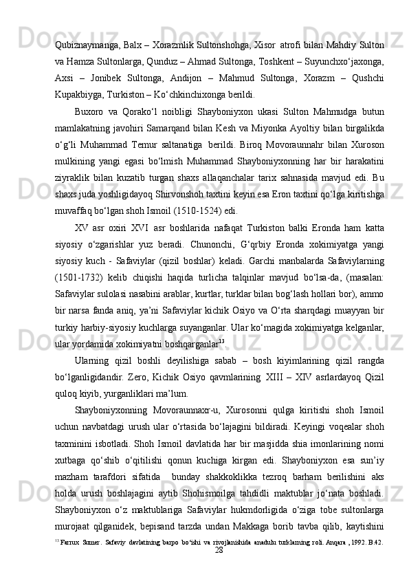 28Qubiznaymanga, Balx – Xorazmlik Sultonshohga, Xisor   atrofi bilan Mahdiy Sulton
va Hamza Sultonlarga, Qunduz – Ahmad Sultonga, Toshkent – Suyunchxo‘jaxonga,
Axsi   –   Jonibek   Sultonga,   Andijon   –   Mahmud   Sultonga,   Xorazm   –   Qushchi
Kupakbiyga, Turkiston – Ko‘chkinchixonga berildi.
Buxoro   va   Qorako‘l   noibligi   Shayboniyxon   ukasi   Sulton   Mahmudga   butun
mamlakatning javohiri  Samarqand  bilan Kesh   va Miyonka   Ayoltiy   bilan   birgalikda
o‘g‘li   Muhammad   Temur   saltanatiga   berildi.   Biroq   Movoraunnahr   bilan   Xuroson
mulkining   yangi   egasi   bo‘lmish   Muhammad   Shayboniyxonning   har   bir   harakatini
ziyraklik   bilan   kuzatib   turgan   shaxs   allaqanchalar   tarix   sahnasida   mavjud   edi.   Bu
shaxs juda yoshligidayoq Shirvonshoh taxtini keyin esa Eron taxtini qo‘lga kiritishga
muvaffaq bo‘lgan shoh Ismoil (1510-1524) edi.
XV   asr   oxiri   XVI   asr   boshlarida   nafaqat   Turkiston   balki   Eronda   ham   katta
siyosiy   o‘zgarishlar   yuz   beradi.   Chunonchi,   G‘qrbiy   Eronda   xokimiyatga   yangi
siyosiy   kuch   -   Safaviylar   (qizil   boshlar)   keladi.   Garchi   manbalarda   Safaviylarning
(1501-1732)   kelib   chiqishi   haqida   turlicha   talqinlar   mavjud   bo‘lsa-da,   (masalan:
Safaviylar sulolasi nasabini arablar, kurtlar, turklar bilan bog‘lash hollari bor), ammo
bir narsa fanda aniq, ya’ni Safaviylar kichik Osiyo va O‘rta sharqdagi muayyan bir
turkiy harbiy-siyosiy kuchlarga suyanganlar. Ular ko‘magida xokimiyatga kelganlar,
ular yordamida xokimiyatni boshqarganlar 13
.
Ularning   qizil   boshli   deyilishiga   sabab   –   bosh   kiyimlarining   qizil   rangda
bo‘lganligidandir.   Zero,   Kichik   Osiyo   qavmlarining   XIII   –   XIV   asrlardayoq   Qizil
quloq   kiyib,   yurganliklari   ma’lum.
Shayboniyxonning   Movoraunnaxr-u,   Xurosonni   qulga   kiritishi   shoh   Ismoil
uchun   navbatdagi   urush   ular   o‘rtasida   bo‘lajagini   bildiradi.   Keyingi   voqealar   shoh
taxminini   isbotladi.  Shoh  Ismoil   davlatida  har   bir  masjidda   shia  imonlarining  nomi
xutbaga   qo‘shib   o‘qitilishi   qonun   kuchiga   kirgan   edi.   Shayboniyxon   esa   sun’iy
mazham   tarafdori   sifatida     bunday   shakkoklikka   tezroq   barham   berilishini   aks
holda   urush   boshlajagini   aytib   Shohismoilga   tahdidli   maktublar   jo‘nata   boshladi.
Shayboniyxon   o‘z   maktublariga   Safaviylar   hukmdorligida   o‘ziga   tobe   sultonlarga
murojaat   qilganidek,   bepisand   tarzda   undan   Makkaga   borib   tavba   qilib,   kaytishini
13
 Farrux   Sumer.   Safaviy   davlatining   barpo   bo‘ishi   va   rivojlanishida   anadulu   turklarning   roli. Anqara , 1992. B.42. 