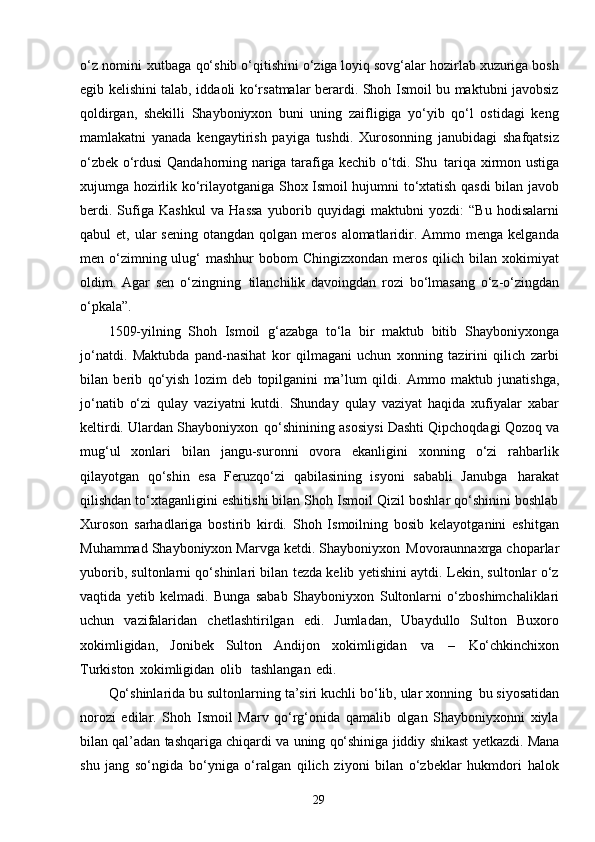 29o‘z nomini   xutbaga qo‘shib o‘qitishini o‘ziga loyiq sovg‘alar hozirlab xuzuriga bosh
egib kelishini talab, iddaoli ko‘rsatmalar berardi. Shoh Ismoil bu maktubni javobsiz
qoldirgan,   shekilli   Shayboniyxon   buni   uning   zaifligiga   yo‘yib   qo‘l   ostidagi   keng
mamlakatni   yanada   kengaytirish   payiga   tushdi.   Xurosonning   janubidagi   shafqatsiz
o‘zbek o‘rdusi Qandahorning nariga tarafiga kechib o‘tdi. Shu   tariqa xirmon ustiga
xujumga hozirlik ko‘rilayotganiga Shox Ismoil hujumni to‘xtatish qasdi bilan javob
berdi.   Sufiga   Kashkul   va   Hassa   yuborib   quyidagi   maktubni   yozdi:   “Bu   hodisalarni
qabul   et,  ular   sening  otangdan  qolgan   meros   alomatlaridir.  Ammo  menga  kelganda
men o‘zimning ulug‘  mashhur  bobom  Chingizxondan   meros  qilich  bilan  xokimiyat
oldim.   Agar   sen   o‘zingning   tilanchilik   davoingdan   rozi   bo‘lmasang   o‘z-o‘zingdan
o‘pkala”.
1509-yilning   Shoh   Ismoil   g‘azabga   to‘la   bir   maktub   bitib   Shayboniyxonga
jo‘natdi.   Maktubda   pand-nasihat   kor   qilmagani   uchun   xonning   tazirini   qilich   zarbi
bilan   berib   qo‘yish   lozim   deb   topilganini   ma’lum   qildi.   Ammo   maktub   junatishga,
jo‘natib   o‘zi   qulay   vaziyatni   kutdi.   Shunday   qulay   vaziyat   haqida   xufiyalar   xabar
keltirdi. Ulardan Shayboniyxon   qo‘shinining asosiysi Dashti Qipchoqdagi Qozoq va
mug‘ul   xonlari   bilan   jangu-suronni   ovora   ekanligini   xonning   o‘zi   rahbarlik
qilayotgan   qo‘shin   esa   Feruzqo‘zi   qabilasining   isyoni   sababli   Janubga   harakat
qilishdan to‘xtaganligini eshitishi bilan Shoh Ismoil Qizil boshlar qo‘shinini boshlab
Xuroson   sarhadlariga   bostirib   kirdi.   Shoh   Ismoilning   bosib   kelayotganini   eshitgan
Muhammad Shayboniyxon Marvga ketdi. Shayboniyxon   Movoraunnaxrga choparlar
yuborib, sultonlarni qo‘shinlari bilan tezda kelib yetishini aytdi. Lekin, sultonlar o‘z
vaqtida   yetib   kelmadi.   Bunga   sabab   Shayboniyxon   Sultonlarni   o‘zboshimchaliklari
uchun   vazifalaridan   chetlashtirilgan   edi.   Jumladan,   Ubaydullo   Sulton   Buxoro
xokimligidan,   Jonibek   Sulton   Andijon   xokimligidan   va   –   Ko‘chkinchixon
Turkiston   xokimligidan   olib  tashlangan   edi.
Qo‘shinlarida bu sultonlarning ta’siri kuchli bo‘lib, ular xonning   bu siyosatidan
norozi   edilar.   Shoh   Ismoil   Marv   qo‘rg‘onida   qamalib   olgan   Shayboniyxonni   xiyla
bilan qal’adan   tashqariga   chiqardi   va   uning   qo‘shiniga   jiddiy   shikast   yetkazdi.   Mana
shu   jang   so‘ngida   bo‘yniga   o‘ralgan   qilich   ziyoni   bilan   o‘zbeklar   hukmdori   halok 