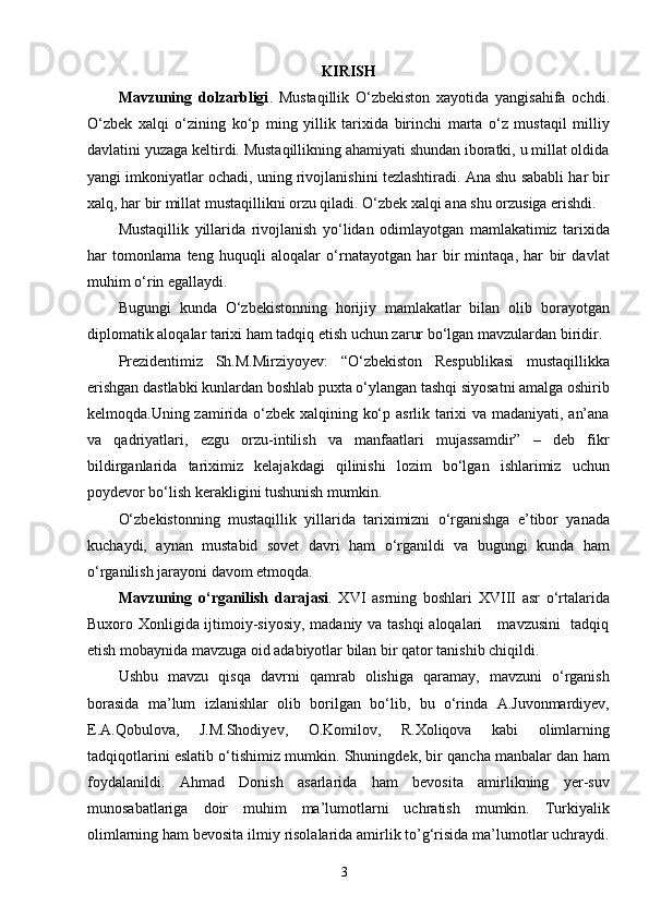 3KIRISH
Mavzuning   dolzarbligi .   Mustaqillik   O‘zbekiston   xayotida   yangisahifa   ochdi.
O‘zbek   xalqi   o‘zining   ko‘p   ming   yillik   tarixida   birinchi   marta   o‘z   mustaqil   milliy
davlatini yuzaga keltirdi. Mustaqillikning ahamiyati shundan iboratki, u millat oldida
yangi imkoniyatlar ochadi, uning rivojlanishini tezlashtiradi. Ana shu sababli har bir
xalq, har bir millat mustaqillikni orzu qiladi. O‘zbek xalqi ana shu orzusiga erishdi.
Mustaqillik   yillarida   rivojlanish   yo‘lidan   odimlayotgan   mamlakatimiz   tarixida
har   tomonlama   teng   huquqli   aloqalar   o‘rnatayotgan   har   bir   mintaqa,   har   bir   davlat
muhim o‘rin egallaydi.
Bugungi   kunda   O‘zbekistonning   horijiy   mamlakatlar   bilan   olib   borayotgan
diplomatik aloqalar tarixi ham tadqiq etish uchun zarur bo‘lgan mavzulardan biridir.
Prezidentimiz   Sh.M.Mirziyoyev:   “O‘zbekiston   Respublikasi   mustaqillikka
erishgan dastlabki kunlardan boshlab puxta o‘ylangan tashqi siyosatni amalga oshirib
kelmoqda.Uning zamirida o‘zbek xalqining ko‘p asrlik tarixi va madaniyati, an’ana
va   qadriyatlari,   ezgu   orzu-intilish   va   manfaatlari   mujassamdir”   –   deb   fikr
bildirganlarida   tariximiz   kelajakdagi   qilinishi   lozim   bo‘lgan   ishlarimiz   uchun
poydevor bo‘lish kerakligini tushunish mumkin.
O‘zbekistonning   mustaqillik   yillarida   tariximizni   o‘rganishga   e’tibor   yanada
kuchaydi,   aynan   mustabid   sovet   davri   ham   o‘rganildi   va   bugungi   kunda   ham
o‘rganilish jarayoni davom etmoqda.
Mavzuning   o‘rganilish   darajasi .   XVI   asrning   boshlari   XVIII   asr   o‘rtalarida
Buxoro Xonligida ijtimoiy-siyosiy, madaniy va tashqi aloqalari     mavzusini   tadqiq
etish mobaynida mavzuga oid adabiyotlar bilan bir qator tanishib chiqildi.
Ushbu   mavzu   qisqa   davrni   qamrab   olishiga   qaramay,   mavzuni   o‘rganish
borasida   ma’lum   izlanishlar   olib   borilgan   bo‘lib,   bu   o‘rinda   A.Juvonmardiyev,
E.A.Qobulova,   J.M.Shodiyev,   O.Komilov,   R.Xoliqova   kabi   olimlarning
tadqiqotlarini eslatib o‘tishimiz mumkin. Shuningdek, bir qancha manbalar dan ham
foydalanildi.   Ahmad   Donish   asarlarida   ham   bevosita   amirlikning   yer-suv
munosabatlariga   doir   muhim   ma’lumotlarni   uchratish   mumkin.   Turkiyalik
olimlarning ham bevosita ilmiy risolalarida amirlik to’g‘risida ma’lumotlar uchraydi. 