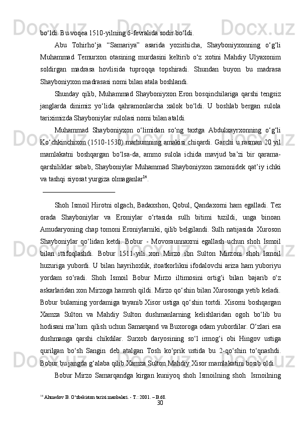 30bo‘ldi. Bu voqea 1510-yilning 6-fevralida sodir bo‘ldi.
Abu   Tohirho‘ja   “Samariya”   asarida   yozishicha,   Shayboniyxonning   o‘g‘li
Muhammad   Temurxon   otasining   murdasini   keltirib   o‘z   xotini   Mahdiy   Ulyaxonim
soldirgan   madrasa   hovlisida   tuproqqa   topshiradi.   Shundan   buyon   bu   madrasa
Shayboniyxon madrasasi nomi bilan atala boshlandi.
Shunday   qilib,   Muhammad   Shayboniyxon   Eron   bosqinchilariga   qarshi   tengsiz
janglarda   dinimiz   yo‘lida   qahramonlarcha   xalok   bo‘ldi.   U   boshlab   bergan   sulola
tariximizda Shayboniylar sulolasi nomi bilan ataldi.
Muhammad   Shayboniyxon   o‘limidan   so‘ng   taxtga   Abdulxayrxonning   o‘g‘li
Ko‘chkinchixon (1510-1530) marhumning amakisi chiqardi. Garchi u rasman 20 yil
mamlakatni   boshqargan   bo‘lsa-da,   ammo   sulola   ichida   mavjud   ba’zi   bir   qarama-
qarshiliklar   sabab,  Shayboniylar  Muhammad   Shayboniyxon  zamonidek  qat’iy   ichki
va   tashqi   siyosat   yurgiza   olmaganlar 14
.
Shoh Ismoil Hirotni olgach, Badaxshon, Qobul, Qandaxorni ham egalladi. Tez
orada   Shayboniylar   va   Eroniylar   o‘rtasida   sulh   bitimi   tuzildi,   unga   binoan
Amudaryoning chap tomoni Eroniylarniki, qilib belgilandi. Sulh natijasida   Xuroson
Shayboniylar   qo‘lidan   ketdi.   Bobur   -   Movoraunnaxrni   egallash   uchun   shoh   Ismoil
bilan   ittifoqlashdi.   Bobur   1511-yili   xon   Mirzo   ibn   Sulton   Mirzoni   shoh   Ismoil
huzuriga yubordi. U bilan hayrihoxlik, itoatkorlikni ifodalovchi  ariza ham yuboriyu
yordam   so‘radi.   Shoh   Ismoil   Bobur   Mirzo   iltimosini   ortig‘i   bilan   bajarib   o‘z
askarlaridan xon Mirzoga hamroh qildi. Mirzo qo‘shin bilan Xurosonga yetib keladi.
Bobur bularning yordamiga tayanib Xisor ustiga qo‘shin tortdi. Xisorni boshqargan
Xamza   Sulton   va   Mahdiy   Sulton   dushmanlarning   kelishlaridan   ogoh   bo‘lib   bu
hodisani   ma’lum   qilish   uchun   Samarqand   va   Buxoroga   odam   yubordilar.  O‘zlari esa
dushmanga   qarshi   chikdilar.   Surxob   daryosining   so‘l   irmog‘i   obi   Hingov   ustiga
qurilgan   bo‘sh   Sangin   deb   atalgan   Tosh   ko‘prik   ustida   bu   2-qo‘shin   to‘qnashdi.
Bobur bu jangda g‘alaba qilib Xamza Sulton Mahdiy Xisor mamlakatini bosib oldi.
Bobur   Mirzo   Samarqandga   kirgan   kuniyoq   shoh   Ismoilning   shoh   Ismoilning
14
  Ahmedov   B.   O‘zbekiston   tarixi   manbalari.  -  T.:   2001.   – B. 68. 