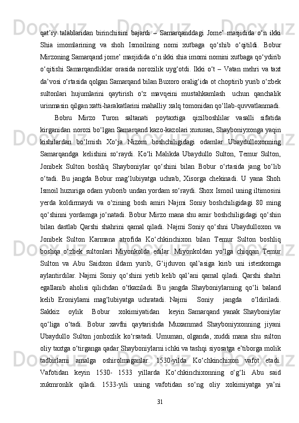 31qat’iy   talablaridan   birinchisini   bajardi   –   Samarqanddagi   Jome’   masjidida   o‘n   ikki
Shia   imomlarining   va   shoh   Ismoilning   nomi   xutbaga   qo‘shib   o‘qitildi.   Bobur
Mirzoning   Samarqand   jome’   masjidida   o‘n   ikki   shia   imomi   nomini  xutbaga qo‘ydirib
o‘qitishi  Samarqandliklar  orasida  norozilik uyg‘otdi. Ikki  o‘t  –   Vatan   mehri   va   taxt
da’vosi   o‘rtasida   qolgan   Samarqand   bilan   Buxoro   oralig‘ida   ot  choptirib yurib o‘zbek
sultonlari   hujumlarini   qaytirish   o‘z   mavqeini   mustahkamlash   uchun   qanchalik
urinmasin qilgan xatti-harakatlarini mahalliy   xalq tomonidan qo‘llab-quvvatlanmadi.
Bobru   Mirzo   Turon   saltanati   poytaxtiga   qizilboshlilar   vasalli   sifatida
kirganidan   norozi bo‘lgan Samarqand kazo-kazolari xususan, Shayboniyxonga yaqin
kishilardan   bo‘lmish   Xo‘ja   Nizom   boshchiligidagi   odamlar   Ubaydulloxonning
Samarqandga   kelishini   so‘raydi.   Ko‘li   Malikda   Ubaydullo   Sulton,   Temur   Sulton,
Jonibek   Sulton   boshliq   Shayboniylar   qo‘shini   bilan   Bobur   o‘rtasida   jang   bo‘lib
o‘tadi.   Bu   jangda   Bobur   mag‘lubiyatga   uchrab,   Xisorga   chekinadi.   U   yana   Shoh
Ismoil huzuriga odam yuborib undan yordam so‘raydi. Shox Ismoil uning iltimosini
yerda   koldirmaydi   va   o‘zining   bosh   amiri   Najmi   Soniy   boshchiligidagi   80   ming
qo‘shinni  yordamga  jo‘natadi. Bobur  Mirzo mana  shu amir  boshchiligidagi  qo‘shin
bilan   dastlab   Qarshi   shahrini   qamal   qiladi.   Najmi   Soniy   qo‘shni   Ubaydulloxon   va
Jonibek   Sulton   Karmana   atrofida   Ko‘chkinchixon   bilan   Temur   Sulton   boshliq
boshqa   o‘zbek   sultonlari   Miyonkolda   edilar.   Miyonkoldan   yo‘lga   chiqqan   Temur
Sulton   va   Abu   Saidxon   ildam   yurib,   G‘ijduvon   qal’asiga   kirib   uni   istexkomga
aylantirdilar.   Najmi   Soniy   qo‘shini   yetib   kelib   qal’ani   qamal   qiladi.   Qarshi   shahri
egallanib   aholisi   qilichdan   o‘tkaziladi.   Bu   jangda   Shayboniylarning   qo‘li   baland
kelib   Eroniylarni   mag‘lubiyatga   uchratadi.   Najmi     Soniy     jangda     o‘ldiriladi.
Sakkiz     oylik     Bobur     xokimiyatidan     keyin   Samarqand   yanak   Shayboniylar
qo‘liga   o‘tadi.   Bobur   xavfni   qaytarishda   Muxammad   Shayboniyxonning   jiyani
Ubaydullo   Sulton   jonbozlik   ko‘rsatadi.   Umuman,   olganda,   xuddi   mana   shu   sulton
oliy taxtga o‘tirganga qadar Shayboniylarni ichki va tashqi siyosatga e’tiborga molik
tadbirlarni   amalga   oshirolmaganlar.   1530-yilda   Ko‘chkinchixon   vafot   etadi.
Vafotidan   keyin   1530-   1533   yillarda   Ko‘chkinchixonning   o‘g‘li   Abu   said
xukmronlik   qiladi.   1533-yili   uning   vafotidan   so‘ng   oliy   xokimiyatga   ya’ni 