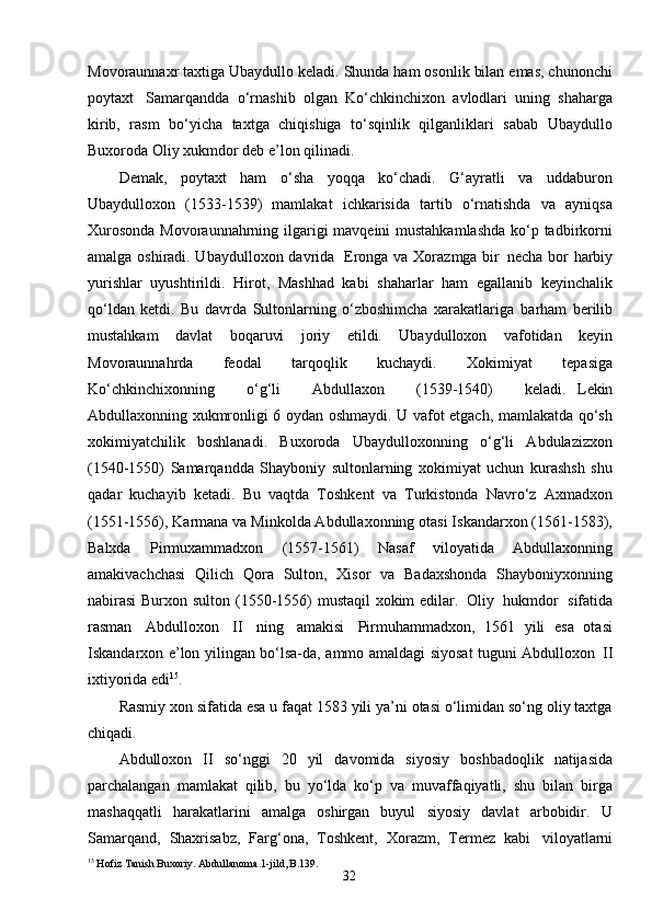 32Movoraunnaxr taxtiga Ubaydullo keladi. Shunda ham osonlik bilan emas, chunonchi
poytaxt   Samarqandda   o‘rnashib   olgan   Ko‘chkinchixon   avlodlari   uning   shaharga
kirib,   rasm   bo‘yicha   taxtga   chiqishiga   to‘sqinlik   qilganliklari   sabab   Ubaydullo
Buxoroda Oliy xukmdor deb e’lon qilinadi.
Demak,   poytaxt   ham   o‘sha   yoqqa   ko‘chadi.   G‘ayratli   va   uddaburon
Ubaydulloxon   (1533-1539)   mamlakat   ichkarisida   tartib   o‘rnatishda   va   ayniqsa
Xurosonda  Movoraunnahrning ilgarigi  mavqeini  mustahkamlashda  ko‘p tadbirkorni
amalga oshiradi. Ubaydulloxon davrida   Eronga va Xorazmga bir   necha bor harbiy
yurishlar   uyushtirildi.   Hirot,   Mashhad   kabi   shaharlar   ham   egallanib   keyinchalik
qo‘ldan   ketdi.   Bu   davrda   Sultonlarning   o‘zboshimcha   xarakatlariga   barham   berilib
mustahkam   davlat   boqaruvi   joriy   etildi.   Ubaydulloxon   vafotidan   keyin
Movoraunnahrda   feodal   tarqoqlik   kuchaydi.   Xokimiyat   tepasiga
Ko‘chkinchixonning     o‘g‘li     Abdullaxon     (1539-1540)     keladi.   Lekin
Abdullaxonning xukmronligi 6 oydan oshmaydi. U vafot etgach, mamlakatda qo‘sh
xokimiyatchilik   boshlanadi.   Buxoroda   Ubaydulloxonning   o‘g‘li   Abdulazizxon
(1540-1550)   Samarqandda   Shayboniy   sultonlarning   xokimiyat   uchun   kurashsh   shu
qadar   kuchayib   ketadi.   Bu   vaqtda   Toshkent   va   Turkistonda   Navro‘z   Axmadxon
(1551-1556), Karmana va Minkolda Abdullaxonning otasi Iskandarxon (1561-1583),
Balxda   Pirmuxammadxon   (1557-1561)   Nasaf   viloyatida   Abdullaxonning
amakivachchasi   Qilich   Qora   Sulton,   Xisor   va   Badaxshonda   Shayboniyxonning
nabirasi  Burxon sulton (1550-1556)  mustaqil  xokim  edilar.   Oliy   hukmdor   sifatida
rasman   Abdulloxon   II   ning   amakisi   Pirmuhammadxon,   1561   yili   esa   otasi
Iskandarxon e’lon yilingan bo‘lsa-da, ammo amaldagi siyosat tuguni Abdulloxon   II
ixtiyorida edi 15
.
Rasmiy xon sifatida esa u faqat 1583 yili ya’ni otasi o‘limidan so‘ng oliy taxtga
chiqadi.
Abdulloxon   II   so‘nggi   20   yil   davomida   siyosiy   boshbadoqlik   natijasida
parchalangan   mamlakat   qilib,   bu   yo‘lda   ko‘p   va   muvaffaqiyatli,   shu   bilan   birga
mashaqqatli   harakatlarini   amalga   oshirgan   buyul   siyosiy   davlat   arbobidir.   U
Samarqand,   Shaxrisabz,   Farg‘ona,   Toshkent,   Xorazm,   Termez   kabi   viloyatlarni
15
 Hofiz   Tanish   Buxoriy.   Abdullanoma.1-jild , B. 139. 