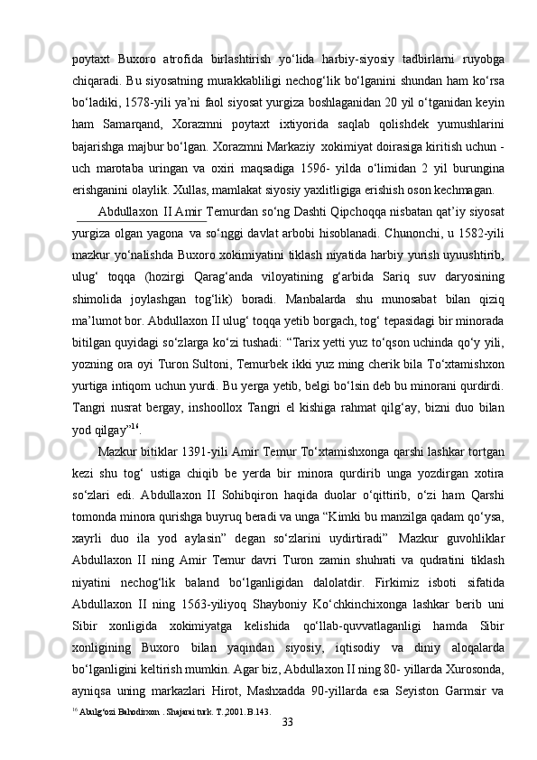 33poytaxt   Buxoro   atrofida   birlashtirish   yo‘lida   harbiy-siyosiy   tadbirlarni   ruyobga
chiqaradi. Bu siyosatning murakkabliligi nechog‘lik bo‘lganini shundan ham ko‘rsa
bo‘ladiki, 1578-yili ya’ni faol siyosat yurgiza boshlaganidan 20 yil o‘tganidan keyin
ham   Samarqand,   Xorazmni   poytaxt   ixtiyorida   saqlab   qolishdek   yumushlarini
bajarishga majbur bo‘lgan. Xorazmni Markaziy   xokimiyat doirasiga kiritish uchun -
uch   marotaba   uringan   va   oxiri   maqsadiga   1596-   yilda   o‘limidan   2   yil   burungina
erishganini olaylik. Xullas, mamlakat siyosiy yaxlitligiga erishish oson kechmagan.
Abdullaxon   II Amir Temurdan so‘ng Dashti Qipchoqqa nisbatan qat’iy siyosat
yurgiza olgan yagona   va so‘nggi davlat arbobi hisoblanadi. Chunonchi, u 1582-yili
mazkur yo‘nalishda Buxoro xokimiyatini tiklash niyatida harbiy yurish uyuushtirib,
ulug‘   toqqa   (hozirgi   Qarag‘anda   viloyatining   g‘arbida   Sariq   suv   daryosining
shimolida   joylashgan   tog‘lik)   boradi.   Manbalarda   shu   munosabat   bilan   qiziq
ma’lumot bor. Abdullaxon II ulug‘ toqqa yetib borgach, tog‘ tepasidagi bir minorada
bitilgan quyidagi so‘zlarga ko‘zi tushadi: “Tarix yetti yuz to‘qson uchinda qo‘y yili,
yozning ora oyi Turon Sultoni, Temurbek ikki yuz ming cherik bila To‘xtamishxon
yurtiga intiqom   uchun yurdi. Bu yerga yetib, belgi bo‘lsin deb bu minorani qurdirdi.
Tangri   nusrat   bergay,   inshoollox   Tangri   el   kishiga   rahmat   qilg‘ay,   bizni   duo   bilan
yod qilgay” 16
.
Mazkur bitiklar 1391-yili Amir Temur To‘xtamishxonga qarshi lashkar tortgan
kezi   shu   tog‘   ustiga   chiqib   be   yerda   bir   minora   qurdirib   unga   yozdirgan   xotira
so‘zlari   edi.   Abdullaxon   II   Sohibqiron   haqida   duolar   o‘qittirib,   o‘zi   ham   Qarshi
tomonda minora qurishga buyruq beradi va unga “Kimki bu manzilga qadam qo‘ysa,
xayrli   duo   ila   yod   aylasin”   degan   so‘zlarini   uydirtiradi”   Mazkur   guvohliklar
Abdullaxon   II   ning   Amir   Temur   davri   Turon   zamin   shuhrati   va   qudratini   tiklash
niyatini   nechog‘lik   baland   bo‘lganligidan   dalolatdir.   Firkimiz   isboti   sifatida
Abdullaxon   II   ning   1563-yiliyoq   Shayboniy   Ko‘chkinchixonga   lashkar   berib   uni
Sibir   xonligida   xokimiyatga   kelishida   qo‘llab-quvvatlaganligi   hamda   Sibir
xonligining   Buxoro   bilan   yaqindan   siyosiy,   iqtisodiy   va   diniy   aloqalarda
bo‘lganligini keltirish mumkin. Agar biz, Abdullaxon II ning 80- yillarda Xurosonda,
ayniqsa   uning   markazlari   Hirot,   Mashxadda   90-yillarda   esa   Seyiston   Garmsir   va
16
  Abulg‘ozi   Bahodirxon   . Shajarai   turk. T.,2001. B.143. 