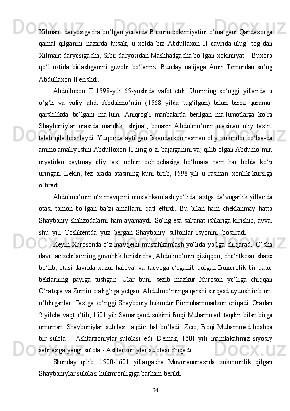 34Xilmant   daryosigacha bo‘lgan yerlarda Buxoro xokimiyatini o‘rnatgani Qandaxorga
qamal   qilganini   nazarda   tutsak,   u   xolda   biz   Abdullaxon   II   davrida   ulug‘   tog‘dan
Xilmant daryosigacha, Sibir daryosidan Mashhadgacha bo‘lgan xokimiyat – Buxoro
qo‘l   ostida   birlashganini   guvohi   bo‘lamiz.   Bunday   natijaga   Amir   Temurdan   so‘ng
Abdullaxon II erishdi.
Abdulloxon   II   1598-yili   65-yoshida   vafot   etdi.   Umrining   so‘nggi   yillarida   u
o‘g‘li   va   valiy   ahdi   Abdulmo‘min   (1568   yilda   tug‘ilgan)   bilan   biroz   qarama-
qarshilikda   bo‘lgani   ma’lum.   Aniqrog‘i   manbalarda   berilgan   ma’lumotlarga   ko‘ra
Shayboniylar   orasida   mardlik,   shijoat,   benazir   Abdulmo‘min   otasidan   oliy   taxtni
talab qila boshlaydi. Yuqorida aytilgan Iskandarxon rasman oliy xukmdor bo‘lsa-da
ammo amaliy ishni Abdulloxon II ning o‘zi bajarganini vaj qilib olgan Abdumo‘min
niyatidan   qaytmay   oliy   taxt   uchun   ochiqchasiga   bo‘lmasa   ham   har   holda   ko‘p
uringan.   Lekin,   tez   orada   otasining   kuni   bitib,   1598-yili   u   rasman   xonlik   kursiga
o‘tiradi.
Abdulmo‘min o‘z mavqeini mustahkamlash yo‘lida taxtga da’vogarlik yillarida
otasi   tomon   bo‘lgan   ba’zi   amallarni   qatl   ettirdi.   Bu   bilan   ham   cheklanmay   hatto
Shayboniy   shahzodalarni   ham   ayamaydi.   So‘ng   esa   saltanat   ishlariga   kirishib, avval
shu   yili   Toshkentda   yuz   bergan   Shayboniy   sultonlar   isyonini   bostiradi.
Keyin Xurosonda o‘z mavqeini mustahkamlash yo‘lida yo‘lga chiqaradi. O‘sha
davr tarixchilarining guvohlik berishicha, Abdulmo‘min qiziqqon, cho‘rtkesar shaxs
bo‘lib,   otasi   davrida   xuzur   halovat   va   taqvoga   o‘rganib   qolgan   Buxorolik   bir   qator
beklarning   payiga   tushgan.   Ular   buni   sezib   mazkur   Xuroson   yo‘liga   chiqqan
O‘ratepa va Zomin oralig‘iga yetgan. Abdulmo‘minga qarshi suiqasd uyuushtirib uni
o‘ldirganlar. Taxtga so‘nggi Shayboniy hukmdor Pirmuhammadxon chiqadi. Oradan
2 yilcha vaqt o‘tib, 1601 yili Samarqand xokimi Boqi Muhammad   taqdiri bilan birga
umuman   Shayboniylar   sulolasi   taqdiri   hal   bo‘ladi.   Zero,   Boqi   Muhammad   boshqa
bir   sulola   –   Ashtarxoniylar   sulolasi   edi.   Demak,   1601   yili   mamlakatimiz   siyosiy
sahnasiga yangi sulola - Ashtarxoniylar sulolasi chiqadi.
Shunday   qilib,   1500-1601   yillargacha   Movoraunnaxrda   xukmronlik   qilgan
Shayboniylar sulolasi hukmronligiga barham berildi.