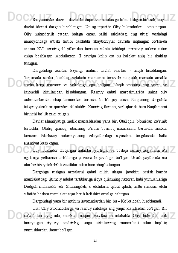 35Shayboniylar davri – davlat boshqaruvi   masalasiga to‘xtaladigan bo‘lsak, oliy –
davlat   idorasi   dargoh   hisoblangan.   Uning   tepasida   Oliy   hukmdorlar   –   xon   turgan.
Oliy   hukmdorlik   otadan   bolaga   emas,   balki   suloladagi   eng   ulug‘   yoshdagi
namoyondaga   o‘tishi   tartibi   dastlabki   Shayboniylar   davrida   saqlangan   bo‘lsa-da
asosan   XVI   asrning   40-yillaridan   boshlab   sulola   ichidagi   ommaviy   an’ana   ustun
chiqa   boshlagan.   Abdullaxon   II   davriga   kelib   esa   bu   halokat   aniq   bir   shaklga
tushgan. 
Dargohdagi   xondan   keyingi   muhim   davlat   vazifasi   -   naqib   hisoblangan.
Tarjimada   sardor,   boshliq,   yetakchi   ma’nosini   beruvchi   naqiblik   mansabi   amalda
ancha   keng   mazmun   va   vakolatga   ega   bo‘lgan.   Naqib   xonning   eng   yaqin   va
ishonchli   kishilaridan   hisoblangan.   Rasmiy   qabul   marosimlarida   uning   oliy
xukmdorlaridan   chap   tomonidan   birinchi   bo‘lib   joy   olishi   Naqibning   dargohda
tutgan yuksak maqomidan dalolatdir. Xonning farmon, yorliqlarida ham Naqib nomi
birinchi bo‘lib zakr etilgan.
Davlat ahamiyatiga molik mansablardan yana biri Otaliqdir. Nomidan ko‘rinib
turibdiki,   Otaliq   qilmoq,   otasining   o‘rnini   bosmoq   mazmunini   beruvchi   mazkur
lavozim   Markaziy   hokimiyatning   viloyatlardagi   siyosatini   belgilashda   katta
ahamiyat kasb etgan.
Oliy   Hukmdor   chiqargan   hukmlar,   yorliqlar   va   boshqa   rasmiy   xujjatlarni   o‘z
egalariga   yetkazish   tartiblariga   parvonachi   javobgar   bo‘lgan.   Urush   paytlarida   esa
ular harbiy yetakchilik vazifalar bilan ham shug‘ullangan.
Dargohga   tushgan   arizalarni   qabul   qilish   ularga   javobini   berish   hamda
mamlakatdagi ijtimoiy adolat tartiblariga rioya qilishning nazorati kabi yumushlariga
Dodgoh   mutasaddi   edi.   Shuningdek,   u   elchilarni   qabul   qilish,   hatto   shaxsan   elchi
sifatida boshqa mamlakatlarga borib kelishini amalga oshirgan.
Dargohdagi yana bir muhim lavozimlardan biri bu – Ko‘kaldosh   hisoblanadi.
Ular Oliy xukmdorlarga va rasmiy sulolaga eng yaqin kishilardan bo‘lgan. Bir
so‘z   bilan   aytganda,   mazkur   maqom   vazifasi   mamlakatda   Oliy   hukmdor   olib
borayotgan   siyosiy   daxlsizligi   unga   kishilarning   munosabati   bilan   bog‘liq
yumushlardan iborat bo‘lgan. 