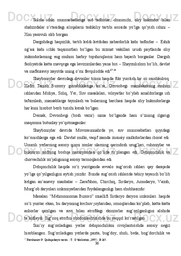 36Sulola   ichki   munosabatlariga   oid   tadbirlar,   chunonchi,   oliy   hukmdor   bilan
shahzodalar   o‘rtasidagi   aloqalarni   tashkiliy   tartibi   asosida   yo‘lga   qo‘yish   ishini   –
Xon yasovuli olib borgan.
Dargohdagi   haqsizlik,   tartib   keldi-ketdidan   xabardorlik   kabi   tadbirlar   –   Eshik
og‘asi   kabi   ichki   taqsimotlari   bo‘lgan   bu   xizmat   vakillari   urush   paytlarida   oliy
xukmdorlarning   eng   muhim   harbiy   topshiriqlarini   ham   bajarib   borganlar.   Dargoh
faoliyatida katta mavqega ega lavozimlardan yana biri – Shayxulislom bo‘lib, davlat
va mafkuraviy xayotda uning o‘rni favqulodda edi 17
. 14
Shayboniylar davridagi devonlar tizimi haqida fikr yuritish bir oz mushkulroq.
Xofiz   Tanish   Buxoriy   guvohliklariga   ko‘ra,   Devonbegi   mamlakatning   muhim
ishlaridan   Moliya,   Soliq,   Yer,   Suv   masalalari,   viloyatlar   bo‘ylab   amaldorlarga   ish
tafsimlash,   mansablarga   tayinlash   va   bularning   barchasi   haqida   oliy   hukmdorlarga
har kuni hisobot berib turishi kerak bo‘lgan.
Demak,   Devonbegi   (bosh   vazir)   nima   bo‘lganda   ham   o‘zining   ilgarigi
maqomini butunlay yo‘qotmaganlar.
Shayboniylar   davrida   Movoraunnahrda   ye,   suv   munosabatlari   quyidagi
ko‘rinishlarga ega edi: Davlat mulki, vaqif xamda xususiy mulkdorlardan iborat edi.
Unumli   yerlarning   asosiy   qismi   xonlar   ularning   qarindosh   urug‘lari,   ruhoniylar   va
hukmron   sinfning   boshqa   namoyondasi   qo‘lida   to‘plangan   edi.   Dehqonchilik   va
chorvachilik   xo’jaligining   asosiy   tarmoqlaridan   edi.
Dehqonchilik   haqida   so‘z   yuritganda   avvalo   sug‘orish   ishlari   qay   darajada
yo‘lga qo‘yilganligini aytish joizdir. Bunda sug‘orish ishlarida tabiiy tayanch bo‘lib
kelgan   an’anaviy   manbalar   –   Zarafshon,   Chirchiq,   Sirdaryo,   Amudaryo,   Vaxsh,
Murg‘ob daryolari imkoniyatlaridan foydalanganligi ham shubhasizdir.
Masalan: “Mehmonnomai Buxoro” muallifi Sirdaryo daryosi imkonlari   haqida
so‘z yuritar ekan, bu daryoning kechuv joylaridan, irmoqlaridan ko‘plab, katta-katta
anhorlar   qazilgan   va   suvi   bilan   atrofdagi   ekinzorlar   sug‘orilganligini   alohida
ta’kidlaydi.   Sig‘noq   atrofini   obodonlashtirishda   bu   yaqqol   ko‘rsatilgan.
Sun’iy   sug‘oriladigan   yerlar   dehqonchilikni   rivojlantirishda   asosiy   negiz
hisoblangan.   Sug‘oriladigan   yerlarda   paxta,   bug‘doy,   sholi,   beda,   bog‘dorchilik   va
17
 Ravshanov   P.   Qashqadaryo   tarixi.  - T.: O‘zbekiston  , 1995 .- B.165.