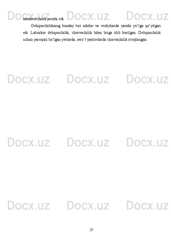 37sabzavotchilik yaxshi edi.
Dehqonchilikning   bunday   turi   adirlar   va   vodiylarida   yaxshi   yo‘lga   qo‘yilgan
edi.   Lalmikor   dehqonchilik,   chorvachilik   bilan   birga   olib   borilgan.   Dehqonchilik
uchun yaroqsiz bo‘lgan yerlarda, sero‘t yaylovlarda chorvachilik rivojlangan.
. 