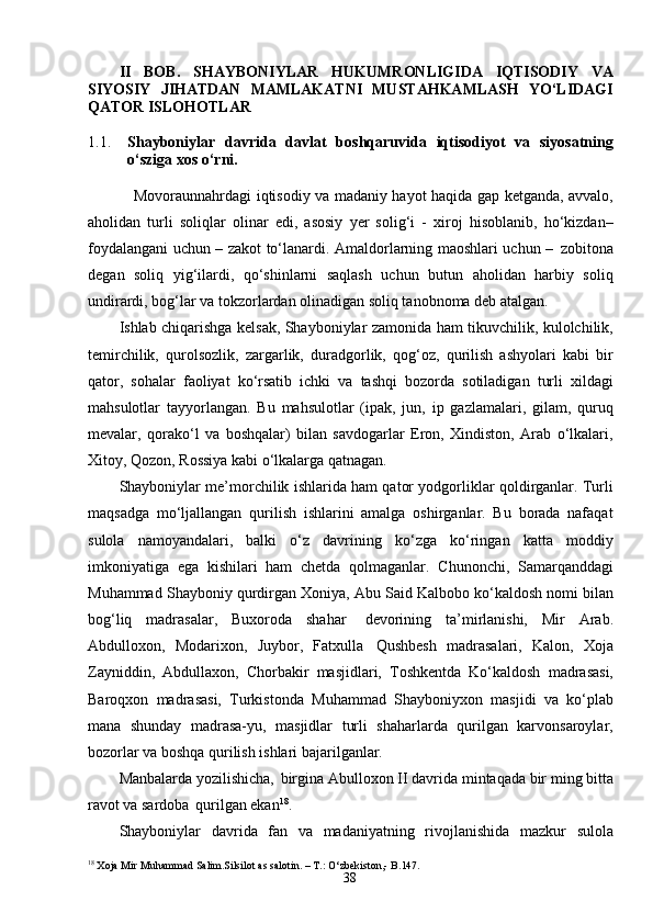 38II   BOB.   SHAYBONIYLAR   HUKUMRONLIGIDA   IQTISODIY   VA
SIYOSIY   JIHATDAN   MAMLAKATNI   MUSTAHKAMLASH   YO‘LIDAGI
QATOR ISLOHOTLAR
1.1. Shayboniylar   davrida   davlat   boshqaruvida   iqtisodiyot   va   siyosatning
o‘sziga xos o‘rni.
     Movoraunnahrdagi iqtisodiy va madaniy hayot haqida gap ketganda, avvalo,
aholidan   turli   soliqlar   olinar   edi,   asosiy   yer   solig‘i   -   xiroj   hisoblanib,   ho‘kizdan–
foydalangani uchun – zakot to‘lanardi. Amaldorlarning maoshlari uchun –   zobitona
degan   soliq   yig‘ilardi,   qo‘shinlarni   saqlash   uchun   butun   aholidan   harbiy   soliq
undirardi, bog‘lar va tokzorlardan olinadigan soliq tanobnoma deb atalgan.
Ishlab chiqarishga kelsak, Shayboniylar zamonida ham tikuvchilik, kulolchilik,
temirchilik,   qurolsozlik,   zargarlik,   duradgorlik,   qog‘oz,   qurilish   ashyolari   kabi   bir
qator,   sohalar   faoliyat   ko‘rsatib   ichki   va   tashqi   bozorda   sotiladigan   turli   xildagi
mahsulotlar   tayyorlangan.   Bu   mahsulotlar   (ipak,   jun,   ip   gazlamalari,   gilam,   quruq
mevalar,   qorako‘l   va   boshqalar)   bilan   savdogarlar   Eron,   Xindiston,   Arab   o‘lkalari,
Xitoy, Qozon, Rossiya kabi o‘lkalarga qatnagan.
Shayboniylar me’morchilik ishlarida ham qator yodgorliklar qoldirganlar. Turli
maqsadga   mo‘ljallangan   qurilish   ishlarini   amalga   oshirganlar.   Bu   borada   nafaqat
sulola   namoyandalari,   balki   o‘z   davrining   ko‘zga   ko‘ringan   katta   moddiy
imkoniyatiga   ega   kishilari   ham   chetda   qolmaganlar.   Chunonchi,   Samarqanddagi
Muhammad Shayboniy qurdirgan Xoniya, Abu Said Kalbobo ko‘kaldosh nomi bilan
bog‘liq   madrasalar,   Buxoroda   shahar   devorining   ta’mirlanishi,   Mir   Arab.
Abdulloxon,   Modarixon,   Juybor,   Fatxulla   Qushbesh   madrasalari,   Kalon,   Xoja
Zayniddin,   Abdullaxon,   Chorbakir   masjidlari,   Toshkentda   Ko‘kaldosh   madrasasi,
Baroqxon   madrasasi,   Turkistonda   Muhammad   Shayboniyxon   masjidi   va   ko‘plab
mana   shunday   madrasa-yu,   masjidlar   turli   shaharlarda   qurilgan   karvonsaroylar,
bozorlar va boshqa qurilish ishlari bajarilganlar.
Manbalarda yozilishicha,   birgina Abulloxon II davrida mintaqada bir ming bitta
ravot va sardoba   qurilgan ekan 18
.
Shayboniylar   davrida   fan   va   madaniyatning   rivojlanishida   mazkur   sulola
18
 Xoja Mir Muhammad Salim.Silsilot as   salotin. – T.: O‘zbekiston,- B. 147. 