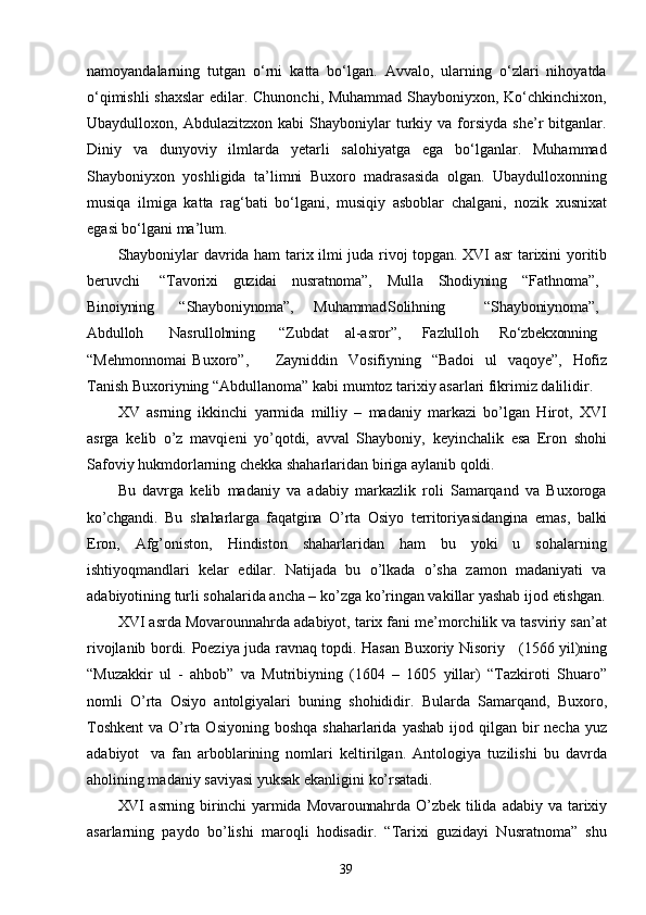 39namoyandalarning   tutgan   o‘rni   katta   bo‘lgan.   Avvalo,   ularning   o‘zlari   nihoyatda
o‘qimishli  shaxslar  edilar. Chunonchi, Muhammad Shayboniyxon, Ko‘chkinchixon,
Ubaydulloxon,  Abdulazitzxon   kabi   Shayboniylar   turkiy   va  forsiyda   she’r   bitganlar.
Diniy   va   dunyoviy   ilmlarda   yetarli   salohiyatga   ega   bo‘lganlar.   Muhammad
Shayboniyxon   yoshligida   ta’limni   Buxoro   madrasasida   olgan.   Ubaydulloxonning
musiqa   ilmiga   katta   rag‘bati   bo‘lgani,   musiqiy   asboblar   chalgani,   nozik   xusnixat
egasi   bo‘lgani   ma’lum.
Shayboniylar   davrida ham   tarix ilmi juda rivoj topgan. XVI asr   tarixini yoritib
beruvchi “Tavorixi guzidai nusratnoma”, Mulla Shodiyning “Fathnoma”,
Binoiyning “Shayboniynoma”, Muhammad Solihning “Shayboniynoma”,
Abdulloh Nasrullohning   “Zubdat al-asror”, Fazlulloh Ro‘zbekxonning
“Mehmonnomai   Buxoro”, Zayniddin   Vosifiyning   “Badoi   ul   vaqoye”,   Hofiz
Tanish Buxoriyning “Abdullanoma” kabi   mumtoz tarixiy   asarlari fikrimiz dalilidir.
XV   asrning   ikkinchi   yarmida   milliy   –   madaniy   markazi   bo’lgan   Hirot,   XVI
asrga   kelib   o’z   mavqieni   yo’qotdi,   avval   Shayboniy,   keyinchalik   esa   Eron   shohi
Safoviy hukmdorlarning chekka shaharlaridan biriga aylanib qoldi.
Bu   davrga   kelib   madaniy   va   adabiy   markazlik   roli   Samarqand   va   Buxoroga
ko’chgandi.   Bu   shaharlarga   faqatgina   O’rta   Osiyo   territoriyasidangina   emas,   balki
Eron,   Afg’oniston,   Hindiston   shaharlaridan   ham   bu   yoki   u   sohalarning
ishtiyoqmandlari   kelar   edilar.   Natijada   bu   o’lkada   o’sha   zamon   madaniyati   va
adabiyotining turli sohalarida ancha – ko’zga ko’ringan vakillar yashab ijod  etishgan.
XVI asrda Movarounnahrda adabiyot, tarix fani me’morchilik va tasviriy san’at
rivojlanib   bordi.   Poeziya   juda   ravnaq   topdi.   Hasan   Buxoriy   Nisoriy     (1566 yil)ning
“Muzakkir   ul   -   ahbob”   va   Mutribiyning   (1604   –   1605   yillar)   “Tazkiroti   Shuaro”
nomli   O’rta   Osiyo   antolgiyalari   buning   shohididir.   Bularda   Samarqand,   Buxoro,
Toshkent  va O’rta Osiyoning  boshqa shaharlarida  yashab ijod qilgan bir  necha yuz
adabiyot   va   fan   arboblarining   nomlari   keltirilgan.   Antologiya   tuzilishi   bu   davrda
aholining madaniy saviyasi yuksak   ekanligini   ko’rsatadi.
XVI   asrning   birinchi   yarmida   Movarounnahrda   O’zbek   tilida   adabiy   va   tarixiy
asarlarning   paydo   bo’lishi   maroqli   hodisadir.   “Tarixi   guzidayi   Nusratnoma”   shu