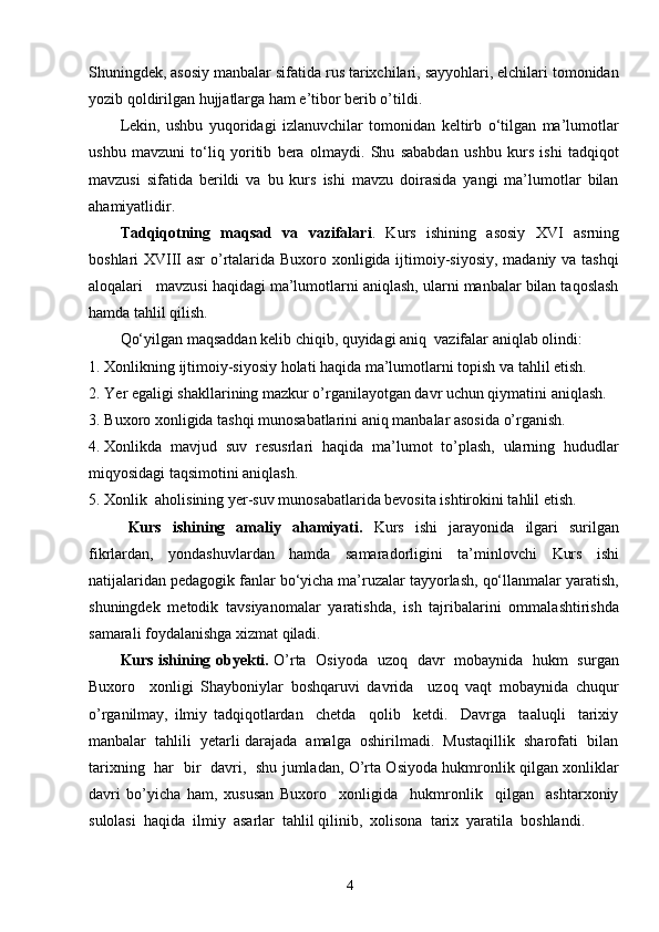 4Shuningdek, asosiy manbalar sifatida rus tarixchilari, sayyohlari, elchilari tomonidan
yozib qoldirilgan hujjatlarga ham e’tibor berib o’tildi. 
Lekin,   ushbu   yuqoridagi   izlanuvchilar   tomonidan   keltirb   o‘tilgan   ma’lumotlar
ushbu   mavzuni   to‘liq   yoritib   bera   olmaydi.   Shu   sababdan   ushbu   kurs   ishi   tadqiqot
mavzusi   sifatida   berildi   va   bu   kurs   ishi   mavzu   doirasida   yangi   ma’lumotlar   bilan
ahamiyatlidir. 
Tadqiqotning   maqsad   va   vazifalari .   Kurs   ishining   asosiy   XVI   asrning
boshlari XVIII asr  o’rtalarida Buxoro xonligida ijtimoiy-siyosiy, madaniy va tashqi
aloqalari   mavzusi haqidagi ma’lumotlarni aniqlash, ularni manbalar bilan taqoslash
hamda tahlil qilish. 
Qo‘yilgan maqsaddan kelib chiqib, quyidagi aniq  vazifalar aniqlab olindi:
1. Xonlikning ijtimoiy-siyosiy holati haqida ma’lumotlarni topish va tahlil etish.
2. Yer egaligi shakllarining mazkur o’rganilayotgan davr uchun qiymatini aniqlash.
3. Buxoro xonligida tashqi munosabatlarini aniq manbalar asosida o’rganish.
4. Xonlikda   mavjud   suv   resusrlari   haqida   ma’lumot   to’plash,   ularning   hududlar
miqyosidagi taqsimotini aniqlash.
5. Xonlik  aholisining yer-suv munosabatlarida bevosita ishtirokini tahlil etish.
Kurs   ishining   amaliy   ahamiyati.   Kurs   ishi   jarayonida   ilgari   surilgan
fikrlardan,   yondashuvlardan   hamda   samaradorligini   ta’minlovchi   Kurs   ishi
natijalaridan pedagogik fanlar bo‘yicha ma’ruzalar tayyorlash, qo‘llanmalar yaratish,
shuningdek   metodik   tavsiyanomalar   yaratishda,   ish   tajribalarini   ommalashtirishda
samarali foydalanishga xizmat qiladi.
Kurs ishining obyekti.   O’rta   Osiyoda   uzoq   davr   mobaynida   hukm   surgan
Buxoro     xonligi   Shayboniylar   boshqaruvi   davrida     uzoq   vaqt   mobaynida   chuqur
o’rganilmay,   ilmiy   tadqiqotlardan     chetda     qolib     ketdi.     Davrga     taaluqli     tarixiy
manbalar  tahlili  yetarli darajada  amalga  oshirilmadi.  Mustaqillik  sharofati  bilan
tarixning   har   bir   davri,   shu jumladan, O’rta Osiyoda hukmronlik qilgan xonliklar
davri   bo’yicha   ham,   xususan   Buxoro     xonligida     hukmronlik     qilgan     ashtarxoniy
sulolasi  haqida  ilmiy  asarlar  tahlil qilinib,  xolisona  tarix  yaratila  boshlandi.