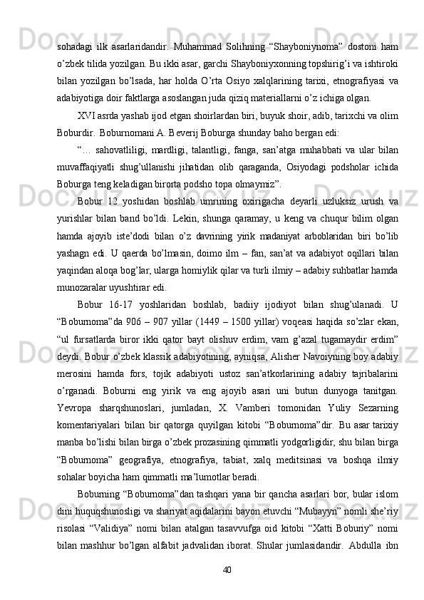 40sohadagi   ilk   asarlaridandir.   Muhammad   Solihning   “Shayboniynoma”   dostoni   ham
o’zbek tilida yozilgan. Bu ikki asar, garchi Shayboniyxonning topshirig’i va ishtiroki
bilan   yozilgan   bo’lsada,   har   holda   O’rta   Osiyo   xalqlarining   tarixi,   etnografiyasi   va
adabiyotiga   doir   faktlarga   asoslangan   juda   qiziq   materiallarni   o’z ichiga olgan.
XVI asrda yashab ijod etgan shoirlardan biri, buyuk shoir, adib, tarixchi va olim
Boburdir.   Boburnomani A. Beverij Boburga shunday baho bergan edi:
“…   sahovatliligi,   mardligi,   talantligi,   fanga,   san’atga   muhabbati   va   ular   bilan
muvaffaqiyatli   shug’ullanishi   jihatidan   olib   qaraganda,   Osiyodagi   podsholar   ichida
Boburga teng keladigan birorta podsho topa olmaymiz”.
Bobur   12   yoshidan   boshlab   umrining   oxirigacha   deyarli   uzluksiz   urush   va
yurishlar   bilan   band   bo’ldi.   Lekin,   shunga   qaramay,   u   keng   va   chuqur   bilim   olgan
hamda   ajoyib   iste’dodi   bilan   o’z   davrining   yirik   madaniyat   arboblaridan   biri   bo’lib
yashagn   edi.   U   qaerda   bo’lmasin,   doimo   ilm   –   fan,   san’at   va   adabiyot   oqillari   bilan
yaqindan aloqa bog’lar, ularga homiylik qilar va turli ilmiy – adabiy suhbatlar hamda
munozaralar uyushtirar edi.
Bobur   16-17   yoshlaridan   boshlab,   badiiy   ijodiyot   bilan   shug’ulanadi.   U
“Boburnoma”da   906   –   907   yillar   (1449   –   1500   yillar)   voqeasi   haqida   so’zlar   ekan,
“ul   fursatlarda   biror   ikki   qator   bayt   olishuv   erdim,   vam   g’azal   tugamaydir   erdim”
deydi. Bobur o’zbek klassik adabiyotining, ayniqsa, Alisher Navoiyning boy adabiy
merosini   hamda   fors,   tojik   adabiyoti   ustoz   san’atkorlarining   adabiy   tajribalarini
o’rganadi.   Boburni   eng   yirik   va   eng   ajoyib   asari   uni   butun   dunyoga   tanitgan.
Yevropa   sharqshunoslari,   jumladan,   X.   Vamberi   tomonidan   Yuliy   Sezarning
komentariyalari   bilan   bir   qatorga   quyilgan   kitobi   “Boburnoma”dir.   Bu   asar   tarixiy
manba   bo’lishi   bilan   birga   o’zbek   prozasining   qimmatli   yodgorligidir,  shu bilan birga
“Boburnoma”   geografiya,   etnografiya,   tabiat,   xalq   meditsinasi   va   boshqa   ilmiy
sohalar   boyicha   ham   qimmatli   ma’lumotlar   beradi.
Boburning “Boburnoma”dan tashqari  yana   bir   qancha   asarlari   bor,   bular   islom
dini huquqshunosligi va shariyat aqidalarini bayon etuvchi “Mubayyn” nomli she’riy
risolasi   “Validiya”   nomi   bilan   atalgan   tasavvufga   oid   kitobi   “Xatti   Boburiy”   nomi
bilan   mashhur   bo’lgan   alfabit   jadvalidan   iborat.   Shular   jumlasidandir.   Abdulla   ibn 