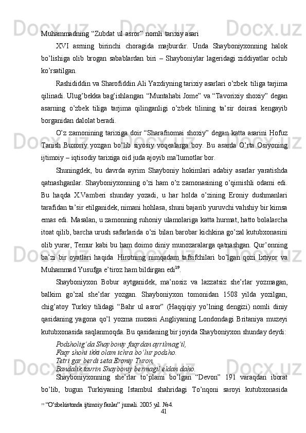 41Muhammadning   “Zubdat   ul   asror”   nomli   tarixiy asari
XVI   asrning   birinchi   choragida   majburdir.   Unda   Shayboniyxonning   halok
bo’lishiga   olib   brogan   sabablardan   biri   –   Shayboniylar   lageridagi   ziddiyatlar   ochib
ko’rsatilgan.
Rashididdin va Sharofiddin Ali Yazdiyning tarixiy asarlari o’zbek   tiliga tarjima
qilinadi. Ulug’bekka bag’ishlangan   “Muntahabi Jome” va “Tavorixiy shoxiy” degan
asarning   o’zbek   tiliga   tarjima   qilinganligi   o’zbek   tilining   ta’sir   doirasi   kengayib
borganidan dalolat beradi.
O’z  zamonining tarixiga doir  “Sharafnomai  shoxiy”  degan katta asarini  Hofuz
Tanish   Buxoriy   yozgan   bo’lib   siyosiy   voqealarga   boy.   Bu   asarda   O’rta   Osiyoning
ijtimoiy   – iqtisodiy   tarixiga   oid   juda   ajoyib ma’lumotlar   bor.
Shuningdek,   bu   davrda   ayrim   Shayboniy   hokimlari   adabiy   asarlar   yaratishda
qatnashganlar.   Shayboniyxonning   o’zi   ham   o’z   zamonasining   o’qimishli   odami edi.
Bu   haqda   X.Vamberi   shunday   yozadi,   u   har   holda   o’zining   Eroniy   dushmanlari
tarafidan ta’sir etilganidek, nimani hohlasa, shuni bajarib yuruvchi vahshiy bir kimsa
emas edi. Masalan, u zamonning ruhoniy ulamolariga katta hurmat, hatto bolalarcha
itoat qilib, barcha urush safarlarida o’zi bilan barobar kichkina go’zal kutubxonasini
olib yurar, Temur kabi bu ham doimo diniy munozaralarga qatnashgan. Qur’onning
ba’zi   bir   oyatlari   haqida   Hirotning   nimqadam   tafsifchilari   bo’lgan   qozi   Ixtiyor   va
Muhammad Yusufga   e’tiroz   ham bildirgan edi 19
.
Shayboniyxon   Bobur   aytganidek,   ma’nosiz   va   lazzatsiz   she’rlar   yozmagan,
balkim   go’zal   she’rlar   yozgan.   Shayboniyxon   tomonidan   1508   yilda   yozilgan,
chig’atoy   Turkiy   tilidagi   “Bahr   ul   asror”   (Haqqiqiy   yo’lning   dengizi)   nomli   diniy
qasidaning   yagona   qo’l   yozma   nusxasi   Angliyaning   Londondagi   Britaniya   muzeyi
kutubxonasida saqlanmoqda. Bu qasidaning bir joyida Shayboniyxon shunday  deydi:
Podsholig’da   Shayboniy   faqrdan   ayrilmag’il, 
Faqr shohi ikki olam ichra bo’lur podsho.
Tetri   gar   berdi   seta   Eroniy   Turon,
Bandalik   tavrin   Shayboniy   bermagil   eldan   daho.
Shayboniyxonning   she’rlar   to’plami   bo’lgan   “Devon”   191   varaqdan   iborat
bo’lib,   bugun   Turkiyaning   Istambul   shahridagi   To’nqoni   saroyi   kutubxonasida
19
  “O‘zbekistonda   ijtimoiy   fanlar”   jurnali.   2005   yil.   №4. 