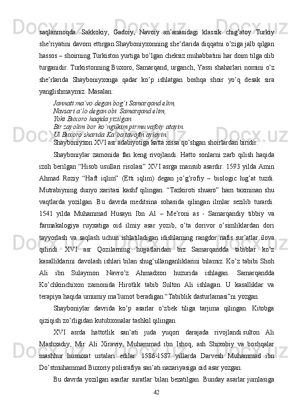 42saqlanmoqda.   Sakkokiy,   Gadoiy,   Navoiy   an’anasidagi   klassik   chig’atoy   Turkiy
she’riyatini davom ettirgan Shayboniyxonning she’rlarida diqqatni o’ziga jalb qilgan
hassos   –   shoirning   Turkiston   yurtiga   bo’lgan   cheksiz   muhabbatini   har   doim tilga olib
turganidir. Turkistonning Buxoro, Samarqand, urganch, Yassi  shaharlari   nomini   o’z
she’rlarida   Shayboniyxonga   qadar   ko’p   ishlatgan   boshqa   shoir   yo’q   desak   sira
yanglishmaymiz. Masalan:
Jannati   ma’vo   degan   bog’i   Samarqand   elim, 
Navsari a’lo degan obi   Samarqand elim, 
Yoki Buxoro haqida yizilgan
Bir   zayolim   bor   ko’ngilkim   pirmu   vafoiy   atayin. 
Ul Buxoro sharida Ka’ba tavofin aylayin.
Shayboniyxon   XVI   asr   adabiyotiga   katta   xissa   qo’shgan   shoirlardan   biridir.
Shayboniylar   zamonida   fan   keng   rivojlandi.   Hatto   sonlarni   zarb   qilish   haqida
izoh berilgan “Hisob usullari risolasi” XVI  asrga mansub asardir. 1593 yilda Amin
Ahmad   Roziy   “Haft   iqlim”   (Etti   iqlim)   degan   jo’g’rofiy   –   biologic   lug’at   tuzdi.
Mutrabiyning   dunyo   xaritasi   kashf   qilingan.   “Tazkiroti   shuaro”   ham   taxminan   shu
vaqtlarda   yozilgan.   Bu   davrda   meditsina   sohasida   qilingan   ilmlar   sezilib   turardi.
1541   yilda   Muhammad   Husayn   Ibn   Al   –   Me’roni   as   -   Samarqandiy   tibbiy   va
farmakalogiya   ruyxatiga   oid   ilmiy   asar   yozib,   o’ta   dorivor   o’simliklardan   dori
tayyorlash   va   saqlash   uchun   ishlatiladigan   idishlarning   rangdor   nafis   sur’atlar   ilova
qilindi.   XVI   asr   Qozilarning   hujjatlaridan   biz   Samarqandda   tabiblar   ko’z
kasalliklarini davolash ishlari bilan shug’ullanganliklarini bilamiz. Ko’z tabibi Shoh
Ali   ibn   Sulaymon   Navro’z   Ahmadxon   huzurida   ishlagan.   Samarqandda
Ko’chkinchixon   zamonida   Hirotlik   tabib   Sulton   Ali   ishlagan.   U   kasalliklar   va
terapiya   haqida   umumiy   ma’lumot   beradigan   “Tabiblik   dasturlamasi”ni yozgan.
Shayboniylar   davrida   ko’p   asarlar   o’zbek   tiliga   tarjima   qilingan.   Kitobga
qiziqish zo’rligidan   kutubxonalar   tashkil   qilingan.
XVI   asrda   hattotlik   san’ati   juda   yuqori   darajada   rivojlandi.sulton   Ali
Mashxadiy,   Mir   Ali   Xiraviy,   Muhammad   ibn   Ishoq,   ash   Shixobiy   va   boshqalar
mashhur   husnixat   ustalari   edilar.   1586-1587   yillarda   Darvesh   Muhammad   ibn
Do’stmuhammad   Buxoriy   polisrafiya   san’ati   nazariyasiga   oid   asar   yozgan.
Bu  davrda  yozilgan  asarlar  suratlar   bilan bezatilgan.  Bunday  asarlar   jumlasiga 