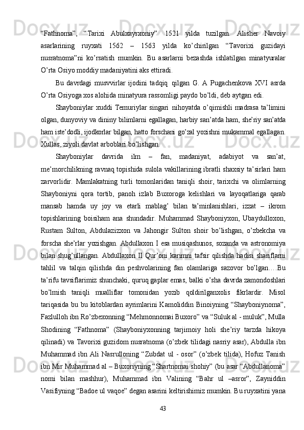 43“Fathnoma”,   “Tarixi   Abulxayrxoniy”   1521   yilda   tuzilgan.   Alisher   Navoiy
asarlarining   ruyxati   1562   –   1563   yilda   ko’chirilgan   “Tavorixi   guzidayi
nusratnoma”ni   ko’rsatish   mumkin.   Bu   asarlarni   bezashda   ishlatilgan   minatyuralar
O’rta   Osiyo   moddiy   madaniyatini   aks   ettiradi.
Bu   davrdagi   musvvirlar   ijodini   tadqiq   qilgan   G.   A   Pugachenkova   XVI   asrda
O’rta   Osiyoga   xos   alohida   minatyura   rassomligi   paydo   bo’ldi,   deb   aytgan   edi.
Shayboniylar  xuddi  Temuriylar  singari   nihoyatda o’qimishli  madrasa  ta’limini
olgan, dunyoviy va dininy bilimlarni egallagan, harbiy san’atda ham,  she’riy   san’atda
ham   iste’dodli, ijodkorlar   bilgan,   hatto forschani   go’zal yozishni  mukammal   egallagan.
Xullas,   ziyoli   davlat   arboblari   bo’lishgan.
Shayboniylar   davrida   ilm   –   fan,   madaniyat,   adabiyot   va   san’at,
me’morchilikning ravnaq topishida sulola vakillarining ibratli shaxsiy ta’sirlari ham
zarvorlidir.   Mamlakatning   turli   tomonlaridan   taniqli   shoir,   tarixchi   va   olimlarning
Shayboniyni   qora   tortib,   panoh   izlab   Buxoroga   kelishlari   va   layoqatlariga   qarab
mansab   hamda   uy   joy   va   etarli   mablag’   bilan   ta’minlanishlari,   izzat   –   ikrom
topishlarining   boisiham   ana   shundadir.   Muhammad   Shayboniyxon,   Ubaydulloxon,
Rustam   Sulton,   Abdulazizxon   va   Jahongir   Sulton   shoir   bo’lishgan,   o’zbekcha   va
forscha  she’rlar   yozishgan.   Abdullaxon   I   esa  musiqashunos,   sozanda   va   astronomiya
bilan   shug’ullangan.   Abdullaxon   II   Qur’oni   karimni   tafsir   qilishda   hadisi   shariflarni
tahlil   va   talqin   qilishda   din   peshvolarining   fan   olamlariga   sazovor   bo’lgan….Bu
ta’rifu tavsiflarimiz shunchaki, quruq gaplar emas, balki o’sha  davrda   zamondoshlari
bo’lmish   taniqli   mualliflar   tomonidan   yozib   qoldirilganxolis   fikrlardir.   Misol
tariqasida  bu bu kitoblardan ayrimlarini Kamoliddin Binoiyning “Shayboniynoma”,
Fazlulloh ibn Ro’zbexonning “Mehmonnomai Buxoro” va “Suluk al - muluk”, Mulla
Shodining   “Fathnoma”   (Shayboniyxonning   tarjimoiy   holi   she’riy   tarzda   hikoya
qilinadi) va Tavorixi guzidom nusratnoma (o’zbek tilidagi nasriy asar), Abdulla ibn
Muhammad   ibn   Ali   Nasrulloning   “Zubdat   ul   -   osor”   (o’zbek   tilida),   Hofuz   Tanish
ibn Mir Muhammad al – Buxoriyning “Shartnomai shohiy” (bu asar “Abdullanoma”
nomi   bilan   mashhur),   Muhammad   ibn   Valining   “Bahr   ul   –asror”,   Zayniddin
Vasifiyning “Badoe ul vaqoe” degan asarini keltirishimiz mumkin. Bu ruyxatini yana 