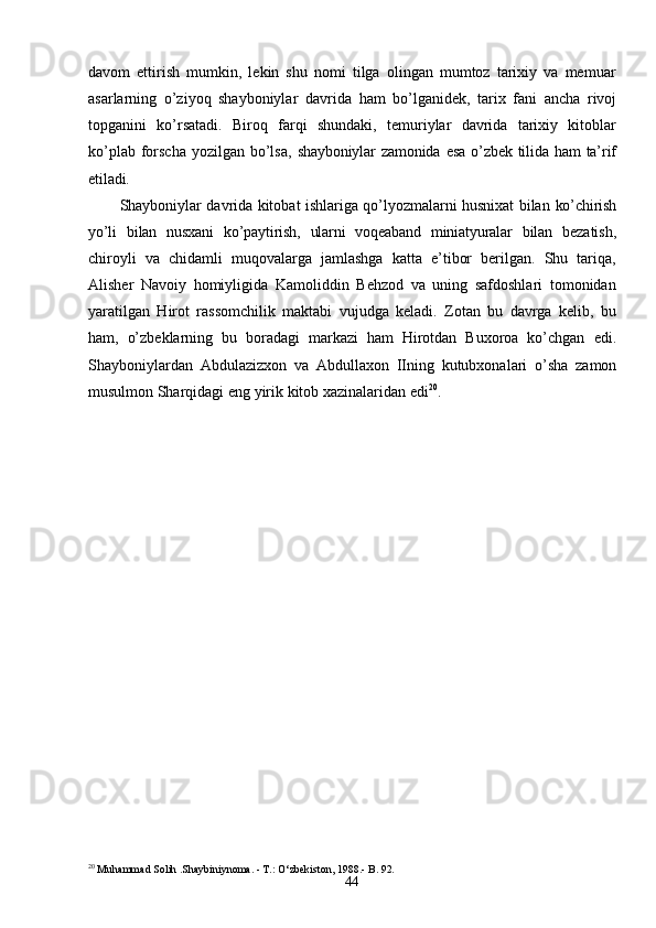 44davom   ettirish   mumkin,   lekin   shu   nomi   tilga   olingan   mumtoz   tarixiy   va   memuar
asarlarning   o’ziyoq   shayboniylar   davrida   ham   bo’lganidek,   tarix   fani   ancha   rivoj
topganini   ko’rsatadi.   Biroq   farqi   shundaki,   temuriylar   davrida   tarixiy   kitoblar
ko’plab forscha yozilgan  bo’lsa,   shayboniylar   zamonida   esa   o’zbek   tilida   ham   ta’rif
etiladi.
Shayboniylar davrida kitobat ishlariga qo’lyozmalarni husnixat bilan   ko’chirish
yo’li   bilan   nusxani   ko’paytirish,   ularni   voqeaband   miniatyuralar   bilan   bezatish,
chiroyli   va   chidamli   muqovalarga   jamlashga   katta   e’tibor   berilgan.   Shu   tariqa,
Alisher   Navoiy   homiyligida   Kamoliddin   Behzod   va   uning   safdoshlari   tomonidan
yaratilgan   Hirot   rassomchilik   maktabi   vujudga   keladi.   Zotan   bu   davrga   kelib,   bu
ham,   o’zbeklarning   bu   boradagi   markazi   ham   Hirotdan   Buxoroa   ko’chgan   edi.
Shayboniylardan   Abdulazizxon   va   Abdullaxon   IIning   kutubxonalari   o’sha   zamon
musulmon Sharqidagi   eng   yirik   kitob   xazinalaridan   edi 20
.
20
 Muhammad   Solih  . Shaybiniynoma.  -  T.: O‘zbekiston,   1988.- B.  92.