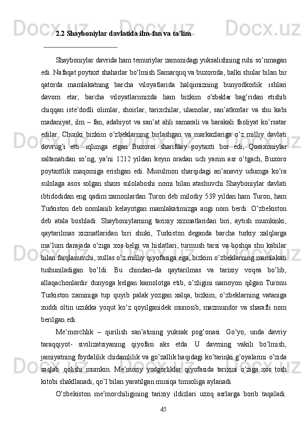 452.2  Shayboniylar davlatida ilm-fan va ta’lim 
Shayboniylar davrida ham temuriylar zamonidagi yuksalishning ruhi so’nmagan
edi.   Nafaqat   poytaxt   shaharlar   bo’lmish   Samarqnq   va   buxoroda,   balki shular bilan bir
qatorda   mamlakatning   barcha   viloyatlarida   halqimizning   bunyodkorlik   ishlari
davom   etar,   barcha   viloyatlarimizda   ham   bizkim  o’zbeklar   bag’ridan   etishib
chiqqan   iste’dodli   olimlar,   shoirlar,   tarixchilar,   ulamolar,   san’atkorlar   va   shu   kabi
madaniyat,   ilm   –   fan,   adabiyot   va   san’at   ahli   samarali   va barakali faoliyat ko’rsatar
edilar.   Chunki   bizkim   o’zbeklarning   birlashgan   va   markazlariga   o’z   milliy   davlati
dovrug’i   etti   iqlimga   etgan   Buxoroi   sharifday   poytaxti   bor   edi,   Qoraxoniylar
saltanatidan   so’ng,   ya’ni   1212   yildan   keyin   oradan   uch   yarim   asr   o’tgach,   Buxoro
poytaxtlik   maqomiga   erishgan   edi.   Musulmon   sharqidagi   an’anaviy   udumga   ko’ra
sulolaga   asos   solgan   shaxs   sulolaboshi   nomi   bilan   atashuvchi   Shayboniylar   davlati
ibtidodidan eng qadim zamonlardan Turon deb milodiy 539 yildan ham Turon, ham
Turkiston   deb   nomlanib   kelayotgan   mamlakatimizga   angi   nom   berdi:   O’zbekiston
deb   atala   boshladi.   Shayboniylarning   tarixiy   xizmatlaridan   biri,   aytish   mumkinki,
qaytarilmas   xizmatlaridan   biri   shuki,   Turkiston   deganda   barcha   turkiy   xalqlarga
ma’lum  darajada o’ziga xos  belgi  va hislatlari, turmush  tarsi  va boshqa  shu kabilar
bilan farqlanuvchi, xullas o’z milliy qiyofasiga ega, bizkim o’zbeklarning mamlakati
tushuniladigan   bo’ldi.   Bu   chindan–da   qaytarilmas   va   tarixiy   voqea   bo’lib,
allaqachonlardir   dunyoga   kelgan   kamolotga   etib,   o’zligini   namoyon   qilgan   Turonu
Turkiston   zaminiga   tup   quyib   palak   yozgan   xalqa,   bizkim,   o’zbeklarning   vataniga
xuddi   oltin   uzukka   yoqut   ko’z   qoyilganidek   munosib,   mazmundor   va   sharafli   nom
berilgan   edi.
Me’morchlik   –   qurilish   san’atining   yuksak   pog’onasi.   Go’yo,   unda   davriy
taraqqiyot-   sivilizatsiyaning   qiyofasi   aks   etda.   U   davrning   vakili   bo’lmish,
jamiyatning foydalilik chidamlilik va go’zallik haqidagi ko’tarinki g’oyalarini  o’zida
saqlab   qolishi   mumkin.   Me’moriy   yodgorliklar   qiyofasida   tarixini   o’ziga   xos   tosh
kitobi   shakllanadi,   qo’l   bilan   yaratilgan   musiqa   timsoliga   aylanadi.
O’zbekiston   me’morchiligining   tarixiy   ildizlari   uzoq   asrlarga   borib   taqaladi. 