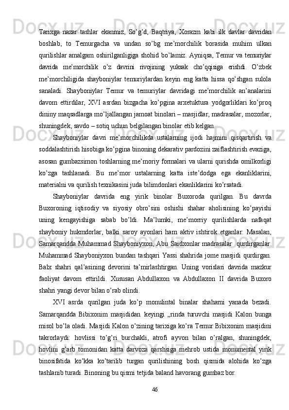 46Tarixga   nazar   tashlar   ekanmiz,   So’g’d,   Baqtriya,   Xorazm   kabi   ilk   davlar   davridan
boshlab,   to   Temurgacha   va   undan   so’bg   me’morchilik   borasida   muhim   ulkan
qurilishlar amalgam oshirilganligiga shohid bo’lamiz. Ayniqsa, Temur va   temuriylar
davrida   me’morchilik   o’z   davrini   rivojining   yuksak   cho’qqisiga   erishdi.   O’zbek
me’morchiligida   shayboniylar   temuriylardan   keyin   eng   katta   hissa   qo’shgan   sulola
sanaladi.   Shayboniylar   Temur   va   temuriylar   davridagi   me’morchilik   an’analarini
davom   ettirdilar,   XVI   asrdan   bizgacha   ko’pgina   arxetuktura   yodgorliklari   ko’proq
dininy maqsadlarga mo’ljallangan jamoat binolari – masjidlar, madrasalar, mozorlar,
shuningdek, savdo – sotiq uchun belgilangan binolar etib kelgan.
Shayboniylar   davri   me’morchilikda   ustalarning   ijodi   hajmini   qisqartirish   va
soddalashtirish hisobiga ko’pgina binoning dekarativ pardozini zaiflashtirish evaziga,
asosan gumbazsimon toshlarning me’moriy formalari va ularni qurishda omilkorligi
ko’zga   tashlanadi.   Bu   me’mor   ustalarning   katta   iste’dodga   ega   ekanliklarini,
materialni va qurilish texnikasini juda bilimdonlari ekanliklarini  ko’rsatadi.
Shayboniylar   davrida   eng   yirik   binolar   Buxoroda   qurilgan.   Bu   davrda
Buxoroning   iqtisodiy   va   siyosiy   obro’sini   oshishi   shahar   aholisining   ko’payishi
uning   kengayishiga   sabab   bo’ldi.   Ma’lumki,   me’morriy   qurilishlarda   nafaqat
shayboniy   hukmdorlar,   balki   saroy   ayonlari   ham   aktiv   ishtirok   etganlar.   Masalan,
Samarqandda Muhammad Shayboniyxon, Abu Saidxonlar madrasalar   qurdirganlar.
Muhammad Shayboniyxon bundan  tashqari  Yassi  shahrida jome masjidi  qurdirgan.
Balx   shahri   qal’asining   devorini   ta’mirlashtirgan.   Uning   vorislari   davrida   mazkur
faoliyat   davom   ettirildi.   Xususan   Abdullaxon   va   Abdullaxon   II   davrida   Buxoro
shahri   yangi   devor   bilan   o’rab   olindi.
XVI   asrda   qurilgan   juda   ko’p   monulintal   binalar   shaharni   yanada   bezadi.
Samarqandda   Bibixonim   masjididan   keyingi   „rinda   turuvchi   masjidi   Kalon   bunga
misol bo’la oladi. Masjidi Kalon o’zining tarixiga ko’ra Temur Bibixonim masjidini
takrorlaydi:   hovlissi   to’g’ri   burchakli,   atrofi   ayvon   bilan   o’ralgan,   shuningdek,
hovlini   g’arb   tomonidan   katta   darvoza   qarshsiga   mehrob   ustida   monumental   yirik
binosifatida   ko’kka   ko’tarilib   turgan   qurilishining   bosh   qismida   alohida   ko’zga
tashlanib   turadi.   Binoning   bu   qismi   tetjida   baland   havorang   gumbaz  bor.  