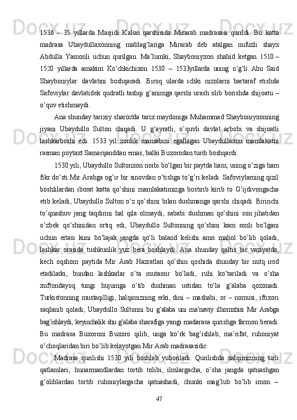 471536   –   35   yillarda   Masjidi   Kalon   qarshisida   Mirarab   madrasasi   qurildi.   Bu   katta
madrasa   Ubaydullaxonning   mablag’lariga   Mirarab   deb   atalgan   nufuzli   shayx
Abdulla   Yamonli   uchun   qurilgan.   Ma’lumki,   Shayboniyxon   shahid   ketgan.  1510   –
1520   yillarda   amakim   Ko’chkichixon   1530   –   1533yillarda   uning   o’g’li   Abu   Said
Shayboniylar   davlatini   boshqaradi.   Biroq   ularda   ichki   nizolarni   bartaraf   etishda
Safoviylar davlatidek qudratli tashqi g’animga qarshi urash olib borishda shijoatu   –
o’quv   etishmaydi.
Ana shunday tarixiy sharoitda tarix maydoniga Muhammad Shayboniyxonning
jiyani   Ubaydullo   Sulton   chiqadi.   U   g’ayratli,   o’quvli   davlat   arbobi   va   shijoatli
lashkarboshi   edi.   1533   yil   xonlik   mansabini   egallagan   Ubaydullaxon   mamlakatni
rasman poytaxt Samarqanddan emas, balki Buxorodan turib boshqardi.
1530 yili,   Ubaydullo   Sultonxon   noibi bo’lgan   bir paytda   ham, uning   o’ziga ham
fikr do’sti Mir Arabga og’ir bir sinovdan o’tishga to’g’ri keladi. Safoviylarning qizil
boshlilardan   iborat   katta   qo’shini   mamlakatimizga   bostirib   kirib   to   G’ijdivongacha
etib keladi, Ubaydullo Sulton o’z qo’shini bilan dushmanga qarshi chiqadi. Birinchi
to’qnashuv   jang   taqdirini   hal   qila   olmaydi,   sababi   dushman   qo’shini   son   jihatidan
o’zbek   qo’shinidan   ortiq   edi,   Ubaydullo   Sultonning   qo’shini   kam   sonli   bo’lgani
uchun   ertasi   kuni   bo’lajak   jangda   qo’li   baland   kelishi   amri   mahol   bo’lib   qoladi,
lashkar   orasida   tushkunlik   yuz   bera   boshlaydi.   Ana   shunday   qaltis   bir   vaziyatda,
kech   oqshom   paytida   Mir   Arab   Hazratlari   qo’shin   qoshida   shunday   bir   nutq   irod
etadilarki,   bundan   lashkarlar   o’ta   mutassir   bo’ladi,   ruhi   ko’tariladi   va   o’sha
xuftondayoq   tungi   hujumga   o’tib   dushman   ustidan   to’la   g’alaba   qozonadi.
Turkistonning   mustaqilligi,   halqimizning   erki,   dini   –   mashabi,   or   –   nomusi,   iftixori
saqlanib   qoladi,   Ubaydullo   Sultonni   bu   g’alaba   uni   ma’naviy   ilhomxhisi   Mir   Arabga
bag’ishlaydi,   keyinchalik   shu   g’alaba  sharafiga yangi madarasa qurishga farmon beradi.
Bu   madrasa   Buxoroni   Buxoro   qilib,   unga   ko’rk   bag’ishlab,   ma’rifat,   ruhoniyat
o’choqlaridan biri bo’lib kelayotgan Mir Arab madrasasidir.
Madrasa   qurilishi   1530   yili   boshlab   yuboriladi.   Qurilishda   xalqimizning   turli
qatlamlari,   hunarmandlardan   tortib   tolibi,   ilmlargacha,   o’sha   jangda   qatnashgan
g’oliblardan   tortib   ruhoniylargacha   qatnashadi,   chunki   mag’lub   bo’lib   imon   – 