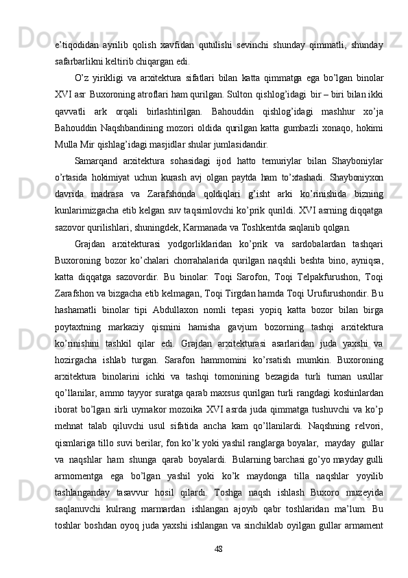 48e’tiqodidan   ayrilib   qolish   xavfidan   qutulishi   sevinchi   shunday   qimmatli,   shunday
safarbarlikni keltirib chiqargan edi.
O’z   yirikligi   va   arxitektura   sifatlari   bilan   katta   qimmatga   ega   bo’lgan   binolar
XVI asr   Buxoroning atroflari   ham   qurilgan. Sulton   qishlog’idagi   bir – biri   bilan ikki
qavvatli   ark   orqali   birlashtirilgan.   Bahouddin   qishlog’idagi   mashhur   xo’ja
Bahouddin   Naqshbandining   mozori   oldida   qurilgan   katta   gumbazli   xonaqo,   hokimi
Mulla   Mir   qishlag’idagi   masjidlar   shular   jumlasidandir.
Samarqand   arxitektura   sohasidagi   ijod   hatto   temuriylar   bilan   Shayboniylar
o’rtasida   hokimiyat   uchun   kurash   avj   olgan   paytda   ham   to’xtashadi.   Shayboniyxon
davrida   madrasa   va   Zarafshonda   qoldiqlari   g’isht   arki   ko’rinishida   bizning
kunlarimizgacha etib kelgan suv taqsimlovchi ko’prik qurildi. XVI asrning diqqatga
sazovor qurilishlari, shuningdek, Karmanada va Toshkentda saqlanib  qolgan.
Grajdan   arxitekturasi   yodgorliklaridan   ko’prik   va   sardobalardan   tashqari
Buxoroning   bozor   ko’chalari   chorrahalarida   qurilgan   naqshli   beshta   bino,   ayniqsa,
katta   diqqatga   sazovordir.   Bu   binolar:   Toqi   Sarofon,   Toqi   Telpakfurushon,   Toqi
Zarafshon va bizgacha etib kelmagan, Toqi Tirgdan hamda Toqi Urufurushondir. Bu
hashamatli   binolar   tipi   Abdullaxon   nomli   tepasi   yopiq   katta   bozor   bilan   birga
poytaxtning   markaziy   qismini   hamisha   gavjum   bozorning   tashqi   arxitektura
ko’rinishini   tashkil   qilar   edi.   Grajdan   arxitekturasi   asarlaridan   juda   yaxshi   va
hozirgacha   ishlab   turgan.   Sarafon   hammomini   ko’rsatish   mumkin.   Buxoroning
arxitektura   binolarini   ichki   va   tashqi   tomonining   bezagida   turli   tuman   usullar
qo’llanilar, ammo tayyor suratga qarab maxsus qurilgan turli rangdagi koshinlardan
iborat   bo’lgan   sirli   uymakor   mozoika   XVI   asrda   juda   qimmatga   tushuvchi   va   ko’p
mehnat   talab   qiluvchi   usul   sifatida   ancha   kam   qo’llanilardi.   Naqshning   relvori,
qismlariga tillo suvi berilar, fon ko’k yoki yashil ranglarga boyalar,   mayday   gullar
va   naqshlar   ham   shunga   qarab   boyalardi.   Bularning barchasi   go’yo   mayday   gulli
armomentga   ega   bo’lgan   yashil   yoki   ko’k   maydonga   tilla   naqshlar   yoyilib
tashlanganday   tasavvur   hosil   qilardi.   Toshga   naqsh   ishlash   Buxoro   muzeyida
saqlanuvchi   kulrang   marmardan   ishlangan   ajoyib   qabr   toshlaridan   ma’lum.   Bu
toshlar   boshdan   oyoq   juda   yaxshi   ishlangan   va   sinchiklab   oyilgan  gullar   armament 