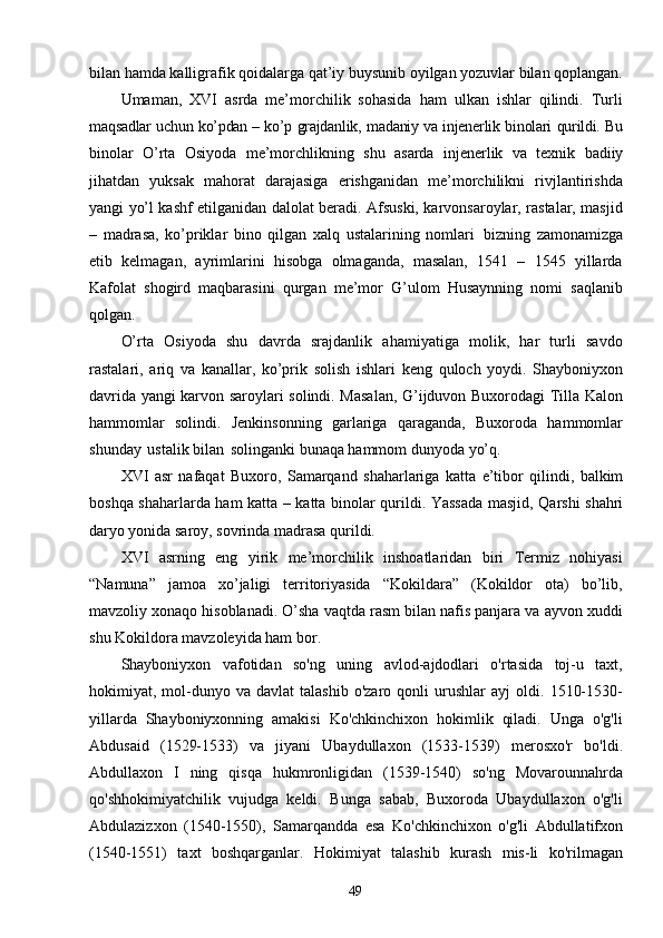 49bilan hamda kalligrafik qoidalarga qat’iy buysunib oyilgan yozuvlar bilan qoplangan.
Umaman,   XVI   asrda   me’morchilik   sohasida   ham   ulkan   ishlar   qilindi.   Turli
maqsadlar   uchun   ko’pdan –   ko’p   grajdanlik,   madaniy   va   injenerlik   binolari   qurildi.  Bu
binolar   O’rta   Osiyoda   me’morchlikning   shu   asarda   injenerlik   va   texnik   badiiy
jihatdan   yuksak   mahorat   darajasiga   erishganidan   me’morchilikni   rivjlantirishda
yangi yo’l kashf etilganidan dalolat beradi. Afsuski, karvonsaroylar, rastalar, masjid
–   madrasa,   ko’priklar   bino   qilgan   xalq   ustalarining   nomlari   bizning   zamonamizga
etib   kelmagan,   ayrimlarini   hisobga   olmaganda,   masalan,   1541   –   1545   yillarda
Kafolat   shogird   maqbarasini   qurgan   me’mor   G’ulom   Husaynning   nomi   saqlanib
qolgan.
O’rta   Osiyoda   shu   davrda   srajdanlik   ahamiyatiga   molik,   har   turli   savdo
rastalari,   ariq   va   kanallar,   ko’prik   solish   ishlari   keng   quloch   yoydi.   Shayboniyxon
davrida yangi karvon saroylari solindi. Masalan, G’ijduvon Buxorodagi Tilla Kalon
hammomlar   solindi.   Jenkinsonning   garlariga   qaraganda,   Buxoroda   hammomlar
shunday   ustalik   bilan   solinganki   bunaqa   hammom   dunyoda   yo’q.
XVI   asr   nafaqat   Buxoro,   Samarqand   shaharlariga   katta   e’tibor   qilindi,   balkim
boshqa   shaharlarda   ham   katta   –   katta   binolar   qurildi.   Yassada   masjid,   Qarshi   shahri
daryo yonida saroy, sovrinda madrasa qurildi.
XVI   asrning   eng   yirik   me’morchilik   inshoatlaridan   biri   Termiz   nohiyasi
“Namuna”   jamoa   xo’jaligi   territoriyasida   “Kokildara”   (Kokildor   ota)   bo’lib,
mavzoliy xonaqo hisoblanadi. O’sha vaqtda rasm bilan nafis panjara va ayvon xuddi
shu Kokildora mavzoleyida ham bor. 
Shayboniyxon   vafotidan   so'ng   uning   avlod-ajdodlari   o'rtasida   toj-u   taxt,
hokimiyat,  mol-dunyo  va   davlat   talashib   o'zaro   qonli   urushlar   ayj   oldi.   1510-1530-
yillarda   Shayboniyxonning   amakisi   Ko'chkinchixon   hokimlik   qiladi.   Unga   o'g'li
Abdusaid   (1529-1533)   va   jiyani   Ubaydullaxon   (1533-1539)   merosxo'r   bo'ldi.
Abdullaxon   I   ning   qisqa   hukmronligidan   (1539-1540)   so'ng   Movarounnahrda
qo'shhokimiyatchilik   vujudga   keldi.   Bunga   sabab,   Buxoroda   Ubaydullaxon   o'g'li
Abdulazizxon   (1540-1550),   Samarqandda   esa   Ko'chkinchixon   o'g'li   Abdullatifxon
(1540-1551)   taxt   boshqarganlar.   Hokimiyat   talashib   kurash   mis-li   ko'rilmagan 