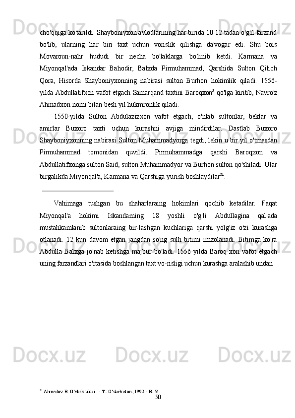 50cho'qqiga ko'tarildi. Shayboniyxon avlodlarining har birida 10-12 tadan o'g'il farzand
bo'lib,   ularning   har   biri   taxt   uchun   vorislik   qilishga   da'vogar   edi.   Shu   bois
Movaroun-nahr   hududi   bir   necha   bo'laklarga   bo'linib   ketdi.   Karmana   va
Miyonqal'ada   Iskandar   Bahodir,   Balxda   Pirmuhammad,   Qarshida   Sulton   Qilich
Qora,   Hisorda   Shayboniyxonning   nabirasi   sulton   Burhon   hokimlik   qiladi.   1556-
yilda   Abdullatifxon   vafot   etgach   Samarqand   taxtini   Baroqxon 3
  qo'lga   kiritib,   Navro'z
Ahmadxon nomi   bilan   besh yil   hukmronlik   qiladi.
1550-yiIda   Sulton   Abdulazizxon   vafot   etgach,   o'nlab   sultonlar,   beklar   va
amirlar   Buxoro   taxti   uchun   kurashni   avjiga   mindirdilar.   Dastlab   Buxoro
Shayboniyxonning   nabirasi   Sulton   Muhammadyorga   tegdi,   lekin   u   bir   yil   o'tmasdan
Pirmuhammad   tomonidan   quvildi.   Pirmuhammadga   qarshi   Baroqxon   va
Abdullatifxonga sulton Said, sulton Muhammadyor va Burhon sulton qo'shiladi. Ular
birgalikda Miyonqal'a, Karmana va Qarshiga   yurish   boshlaydilar 21
.
Vahimaga   tushgan   bu   shaharlaraing   hokimlari   qochib   ketadilar.   Faqat
Miyonqal'a   hokimi   Iskandarning   18   yoshli   o'g'li   Abdullagina   qal'ada
mustahkamlanib   sultonlaraing   bir-lashgan   kuchlariga   qarshi   yolg'iz   o'zi   kurashga
otlanadi.   12   kun   davom   etgan   jangdan   so'ng   sulh   bitimi   imzolanadi.   Bitimga   ko'ra
Abdulla   Balxga   jo'nab   ketishga   majbur   bo'ladi.   1556-yilda   Baroq-xon   vafot   etgach
uning   farzandlari   o'rtasida   boshlangan   taxt   vo-risligi   uchun   kurashga   aralashib   undan  
21
  Ahmedov   B.   O‘zbek   ulusi . -   T.: O‘zbekiston,   1992 . - B.   54. 