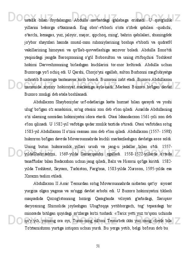 51ustalik   bilan   foydalangan   Abdulla   navbatdagi   g'alabaga   erishadi.   U   quvg'inlik
yillarini   bekorga   o'tkazmadi.   Eng   obro'-e'tiborli   o'nta   o'zbek   qabilasi   -qushchi,
o'tarchi,  kenagas,   yuz,  jaloyir,  major,   qipchoq,   ming',   bahrin   qabilalari,  shuningdek
jo'ybor   shayxlari   hamda   musul-mon   ruhoniylarining   boshqa   e'tiborli   va   qudratH
vakillarining   himoyasi   va   qo'llab-quvvatlashiga   sazovor   boladi.   Abdulla   Ilono'tdi
yaqinidagi   jangda   Baroqxonning   o'g'il   Bobosulton   va   uning   ittifoqchisi   Toshkent
hokimi   Darveshxonning   birlashgan   kuchlarini   tor-mor   keltiradi.   Abdulla   uchun
Buxoroga   yo'l   ochiq   edi.   U   Qarshi,   Chorjo'yni   egallab,   sulton   Burhonni   mag'lubiyatga
uchratib   Buxoroga   tantanavor   kirib   boradi.   Buxoroni   zabt   etadi.   Buxoro   Abdullaxon
zamonida   siyosiy   hokimiyat   markaziga   ayla-nadi.   Markazi   Buxoro   bo'lgan   davlat
Buxoro xonligi deb atala boshlanadi.
Abdullaxon   Shayboniylar   urf-odatlariga   katta   hurmat   bilan   qaraydi   va   yoshi
ulug' bo'lgan o'z amakisini, so'ng otasini  xon deb e'lon qiladi. Amalda Abdullaning
o'zi   ularning   nomidan   hokimiyatni   idora   etardi.   Otasi   Iskandarxon   1561-yili   xon   deb
e'lon qilinadi. U 1582-yiI vafotiga qadar xonlik taxtida o'tiradi. Otasi vafotidan so'ng
1583-yil   Abdullaxon   II   o'zini   rasman   xon   deb   e'lon   qiladi.   Abdullaxon   (1557- 1598)
hukmron bo'lgan davrda Movarounnahrda kuchli markazlashgan davlatga asos   soldi.
Uning   butun   hukmronlik   yillari   urush   va   jang-u   jadallar   bilan   o'tdi.   1557-
yildaShahrisabzni,   1569-yilda   Samarqandni   egalladi.   1558-1572-yillarda   o'rtada
tanaffuslar   bilan   Badaxshon   uchun   jang   qiladi,   Balx   va   Hisorni   qo'lga   kiritdi.   1582-
yilda   Toshkent,   Sayram,   Turkiston,   Farg'ona,   1583-yilda   Xuroson,   1595-yilda   esa
Xorazm taslim etiladi.
Abdullaxon   II   Amir   Temurdan   so'ng   Movarounnahrda   nisbatan   qat'iy   siyosat
yurgiza   olgan   yagona   va   so'nggi   davlat   arbobi   edi.   U   Buxoro   hokimiyatini   tiklash
maqsadida   Qozog'istonning   hozirgi   Qarag'anda   viloyati   g'arbidagi,   Sariqsuv
daryosining   Shimolida   joylashgan   Ulug'toqqa   yetibborgach,   tog'   tepasidagi   bir
minorada   bitilgan quyidagi so'zlarga ko'zi tushadi: «Tarix   yetti   yuz   to'qson   uchinda
qo'y   yili,   yozning   ora   oyi,   Turon-ning   sultoni   Temurbek   ikki   yuz   ming   cherik   bila
To'xtamishxon   yurtiga   intiqom   uchun   yurdi.   Bu   yerga   yetib,   belgi   bo'lsun   deb   bu 