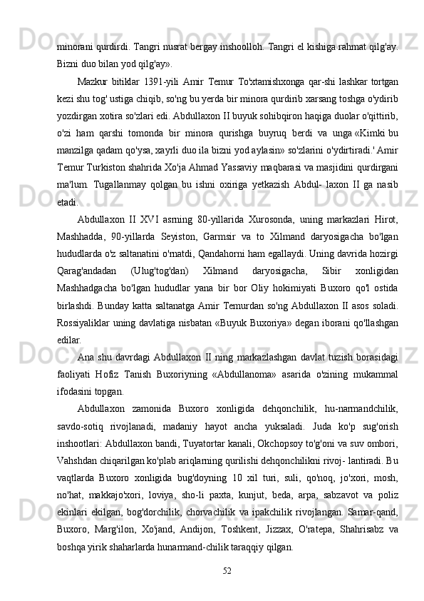 52minorani   qurdirdi.   Tangri   nusrat   bergay   inshoolloh.   Tangri   el   kishiga   rahmat   qilg'ay.
Bizni duo bilan yod qilg'ay».
Mazkur   bitiklar   1391-yili   Amir   Temur   To'xtamishxonga   qar-shi   lashkar   tortgan
kezi   shu   tog'   ustiga   chiqib,   so'ng   bu   yerda   bir   minora   qurdirib   xarsang   toshga   o'ydirib
yozdirgan xotira so'zlari edi. Abdullaxon II buyuk sohibqiron haqiga duolar o'qittirib,
o'zi   ham   qarshi   tomonda   bir   minora   qurishga   buyruq   berdi   va   unga «Kimki bu
manzilga qadam qo'ysa, xayrli duo ila bizni yod aylasin» so'zlarini o'ydirtiradi.' Amir
Temur Turkiston shahrida Xo'ja Ahmad Yassaviy maqbarasi va masjidini   qurdirgani
ma'lum.   Tugallanmay   qolgan   bu   ishni   oxiriga   yetkazish   Abdul-   laxon   II   ga   nasib
etadi.
Abdullaxon   II   XVI   asrning   80-yillarida   Xurosonda,   uning   markazlari   Hirot,
Mashhadda,   90-yillarda   Seyiston,   Garmsir   va   to   Xilmand   daryosigacha   bo'lgan
hududlarda o'z saltanatini o'rnatdi, Qandahorni ham egallaydi. Uning davrida hozirgi
Qarag'andadan   (Ulug'tog'dan)   Xilmand   daryosigacha,   Sibir   xonligidan
Mashhadgacha   bo'lgan   hududlar   yana   bir   bor   Oliy   hokimiyati   Buxoro   qo'l   ostida
birlashdi.   Bunday   katta   saltanatga   Amir   Temurdan   so'ng   Abdullaxon   II   asos   soladi.
Rossiyaliklar   uning   davlatiga   nisbatan   «Buyuk   Buxoriya»   degan   iborani   qo'llashgan
edilar.
Ana   shu   davrdagi   Abdullaxon   II   ning   markazlashgan   davlat   tuzish   borasidagi
faoliyati   Hofiz   Tanish   Buxoriyning   «Abdullanoma»   asarida   o'zining   mukammal
ifodasini topgan.
Abdullaxon   zamonida   Buxoro   xonligida   dehqonchilik,   hu-narmandchilik,
savdo-sotiq   rivojlanadi,   madaniy   hayot   ancha   yuksaladi.   Juda   ko'p   sug'orish
inshootlari: Abdullaxon bandi, Tuyatortar kanali, Okchopsoy to'g'oni va suv ombori,
Vahshdan chiqarilgan ko'plab ariqlarning qurilishi dehqonchilikni rivoj- lantiradi. Bu
vaqtlarda   Buxoro   xonligida   bug'doyning   10   xil   turi,   suli,   qo'noq,   jo'xori,   mosh,
no'hat,   makkajo'xori,   loviya,   sho-li   paxta,   kunjut,   beda,   arpa,   sabzavot   va   poliz
ekinlari   ekilgan,   bog'dorchilik,   chorvachilik   va   ipakchilik   rivojlangan.   Samar-qand,
Buxoro,   Marg'ilon,   Xo'jand,   Andijon,   Toshkent,   Jizzax,   O'ratepa,   Shahrisabz   va
boshqa   yirik   shaharlarda   hunarmand-chilik   taraqqiy   qilgan. 