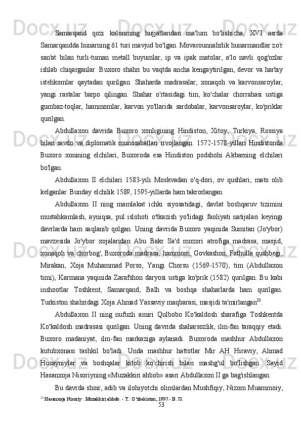53Samarqand   qozi   kalonining   hujjatlaridan   ma'lum   bo'lishicha,   XVI   asrda
Samarqandda hunarning 61 turi mavjud bo'lgan. Movarounnahrlik hunarmandlar zo'r
san'at   bilan   turli-tuman   metall   buyumlar,   ip   va   ipak   matolar,   a'lo   navli   qog'ozlar
ishlab   chiqarganlar.   Buxoro   shahri   bu   vaqtda   ancha   kengaytirilgan,   devor   va   harbiy
istehkomlar   qaytadan   qurilgan.   Shaharda   madrasalar,   xonaqoh   va   karvonsaroylar,
yangi   rastalar   barpo   qilingan.   Shahar   o'rtasidagi   tim,   ko'chalar   chorrahasi   ustiga
gumbaz-toqlar,   hammomlar,   karvon   yo'llarida   sardobalar,   karvonsaroylar,   ko'priklar
qurilgan.
Abdullaxon   davrida   Buxoro   xonligining   Hindiston,   Xitoy,   Turkiya,   Rossiya
bilan   savdo   va   diplomatik   munosabatlari   rivojlangan.   1572-1578-yillari   Hindistonda
Buxoro   xonining   elchilari,   Buxoroda   esa   Hindiston   podshohi   Akbarning   elchilari
bo'lgan.
Abdullaxon   II   elchilari   1583-yili   Moskvadan   o'q-dori,   ov   qushlari,   mato   olib
kelganlar.   Bunday   elchilik   1589,   1595-yillarda   ham   takrorlangan.
Abdullaxon   II   ning   mamlakat   ichki   siyosatidagi,   davlat   boshqaruv   tizimini
mustahkamlash,   ayniqsa,   pul   islohoti   o'tkazish   yo'lidagi   faoliyati   natijalari   keyingi
davrlarda   ham   saqlanib   qolgan.   Uning   davrida   Buxoro   yaqinida   Sumitan   (Jo'ybor)
mavzesida   Jo'ybor   xojalaridan   Abu   Bakr   Sa'd   mozori   atrofiga   madrasa,   masjid,
xonaqoh va chorbog', Buxoroda madrasa, hammom, Govkashon, Fathulla qushbegi,
Mirakan,   Xoja   Muhammad   Porso,   Yangi   Chorsu   (1569-1570),   tim   (Abdullaxon
timi),   Karmana   yaqinida   Zarafshon   daryosi   ustiga   ko'prik   (1582)   qurilgan.  Bu   kabi
inshootlar   Toshkent,   Samarqand,   Balh   va   boshqa   shaharlarda   ham   qurilgan.
Turkiston shahridagi Xoja Ahmad Yassaviy maqbarasi, masjidi  ta'mirlangan 22
.
Abdullaxon   II   ning   nufuzli   amiri   Qulbobo   Ko'kaldosh   sharafiga   Toshkentda
Ko'kaldosh   madrasasi   qurilgan.   Uning   davrida   shaharsozlik,   ilm-fan   taraqqiy   etadi.
Buxoro   madaniyat,   ilm-fan   markaziga   aylanadi.   Buxoroda   mashhur   Abdullaxon
kutubxonasi   tashkil   bo'ladi.   Unda   mashhur   hattotlar   Mir   AH   Hiraviy,   Ahmad
Husayniylar   va   boshqalar   kitob   ko'chirish   bilan   mashg'ul   bo'Iishgan.   Sayid
Hasanxoja   Nisoriyning   «Muzakkiri   ahbob»   asari   Abdullaxon   II   ga   bag'ishlangan.
Bu   davrda   shoir,   adib   va   ilohiyotchi   olimlardan   Mushfiqiy,   Nizom   Muammoiy,
22
  Hasanxoja   Nisoriy   . Muzakkiri   ahbob. -   Т.: O‘zbekiston,   1997 .- B . 73. 