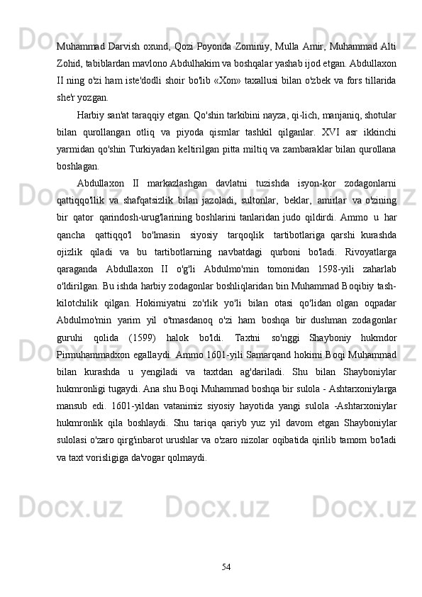 54Muhammad   Darvish   oxund,   Qozi   Poyonda   Zominiy,   Mulla   Amir,   Muhammad   Alti
Zohid, tabiblardan mavlono Abdulhakim va boshqalar yashab ijod etgan. Abdullaxon
II ning o'zi  ham iste'dodli  shoir  bo'lib «Xon» taxallusi  bilan o'zbek va fors tillarida
she'r yozgan.
Harbiy san'at taraqqiy etgan. Qo'shin tarkibini nayza, qi-lich, manjaniq, shotular
bilan   qurollangan   otliq   va   piyoda   qismlar   tashkil   qilganlar.   XVI   asr   ikkinchi
yarmidan qo'shin Turkiyadan keltirilgan pitta miltiq va zambaraklar bilan qurollana
boshlagan.
Abdullaxon   II   markazlashgan   davlatni   tuzishda   isyon-kor   zodagonlarni
qattiqqo'llik   va   shafqatsizlik   bilan   jazoladi,   sultonlar,   beklar,   amirlar   va o'zining
bir   qator   qarindosh-urug'larining   boshlarini   tanlaridan   judo   qildirdi.   Ammo   u   har
qancha  qattiqqo'l	  bo'lmasin	  siyosiy	  tarqoqlik	  tartibotlariga   qarshi   kurashda
ojizlik   qiladi   va   bu   tartibotlarning   navbatdagi   qurboni   bo'ladi.   Rivoyatlarga
qaraganda   Abdullaxon   II   o'g'li   Abdulmo'min   tomonidan   1598-yili   zaharlab
o'ldirilgan. Bu ishda harbiy zodagonlar boshliqlaridan bin Muhammad Boqibiy tash-
kilotchilik   qilgan.   Hokimiyatni   zo'rlik   yo'li   bilan   otasi   qo'lidan   olgan   oqpadar
Abdulmo'min   yarim   yil   o'tmasdanoq   o'zi   ham   boshqa   bir   dushman   zodagonlar
guruhi   qolida   (1599)   halok   bo'ldi.   Taxtni   so'nggi   Shayboniy   hukmdor
Pirmuhammadxon egallaydi. Ammo 1601-yili Samarqand hokimi Boqi  Muhammad
bilan   kurashda   u   yengiladi   va   taxtdan   ag'dariladi.   Shu   bilan   Shayboniylar
hukmronligi tugaydi. Ana shu Boqi Muhammad boshqa bir  sulola   -   Ashtarxoniylarga
mansub   edi.   1601-yildan   vatanimiz   siyosiy   hayotida   yangi   sulola   -Ashtarxoniylar
hukmronlik   qila   boshlaydi.   Shu   tariqa   qariyb   yuz   yil   davom   etgan   Shayboniylar
sulolasi o'zaro qirg'inbarot urushlar va o'zaro nizolar   oqibatida qirilib   tamom   bo'ladi
va   taxt   vorisligiga   da'vogar   qolmaydi. 