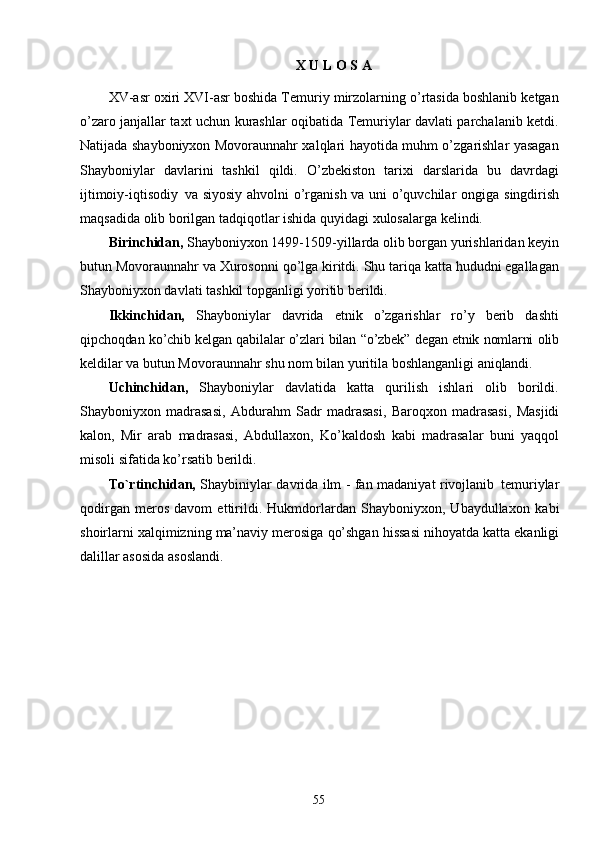 55X   U   L   O S   A
XV-asr oxiri XVI-asr boshida Temuriy mirzolarning o’rtasida boshlanib ketgan
o’zaro janjallar taxt uchun kurashlar oqibatida Temuriylar davlati parchalanib ketdi.
Natijada shayboniyxon Movoraunnahr xalqlari hayotida muhm o’zgarishlar yasagan
Shayboniylar   davlarini   tashkil   qildi.   O’zbekiston   tarixi   darslarida   bu   davrdagi
ijtimoiy-iqtisodiy   va siyosiy ahvolni o’rganish va uni o’quvchilar   ongiga   singdirish
maqsadida   olib   borilgan   tadqiqotlar   ishida   quyidagi xulosalarga kelindi.
Birinchidan,  Shayboniyxon 1499-1509-yillarda olib borgan yurishlaridan keyin
butun Movoraunnahr va Xurosonni qo’lga kiritdi. Shu tariqa katta hududni egallagan
Shayboniyxon davlati tashkil topganligi yoritib berildi.
Ikkinchidan,   Shayboniylar   davrida   etnik   o’zgarishlar   ro’y   berib   dashti
qipchoqdan   ko’chib   kelgan   qabilalar   o’zlari   bilan   “o’zbek”   degan   etnik   nomlarni  olib
keldilar va butun Movoraunnahr shu nom bilan yuritila boshlanganligi  aniqlandi.
Uchinchidan,   Shayboniylar   davlatida   katta   qurilish   ishlari   olib   borildi.
Shayboniyxon   madrasasi,   Abdurahm   Sadr   madrasasi,   Baroqxon   madrasasi,   Masjidi
kalon,   Mir   arab   madrasasi,   Abdullaxon,   Ko’kaldosh   kabi   madrasalar   buni   yaqqol
misoli   sifatida   ko’rsatib   berildi.
To`rtinchidan,   Shaybiniylar davrida ilm - fan madaniyat rivojlanib   temuriylar
qodirgan   meros   davom   ettirildi.   Hukmdorlardan   Shayboniyxon,   Ubaydullaxon   kabi
shoirlarni   xalqimizning   ma’naviy   merosiga   qo’shgan   hissasi nihoyatda katta ekanligi
dalillar asosida asoslandi. 